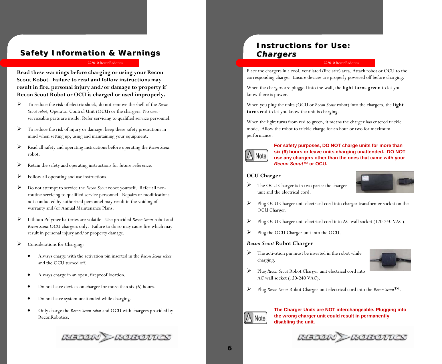 ©2010 ReconRobotics 13  Safety Information &amp; Warnings Safety Information &amp; Warnings   Read these warnings before charging or using your Recon Scout Robot.  Failure to read and follow instructions may result in fire, personal injury and/or damage to property if Recon Scout Robot or OCU is charged or used improperly. To reduce the risk of electric shock, do not remove the shell of the Recon Scout robot, Operator Control Unit (OCU) or the chargers. No user-serviceable parts are inside. Refer servicing to qualified service personnel.  To reduce the risk of injury or damage, keep these safety precautions in mind when setting up, using and maintaining your equipment.  Read all safety and operating instructions before operating the Recon Scout robot.  Retain the safety and operating instructions for future reference.  Follow all operating and use instructions.  Do not attempt to service the Recon Scout robot yourself.  Refer all non-routine servicing to qualified service personnel.  Repairs or modifications not conducted by authorized personnel may result in the voiding of warranty and/or Annual Maintenance Plans. Lithium Polymer batteries are volatile.  Use provided Recon Scout robot and Recon Scout OCU chargers only.  Failure to do so may cause fire which may result in personal injury and/or property damage. Considerations for Charging:   Always charge with the activation pin inserted in the Recon Scout robot and the OCU turned off.  Always charge in an open, fireproof location.  Do not leave devices on charger for more than six (6) hours.  Do not leave system unattended while charging.  Only charge the Recon Scout robot and OCU with chargers provided by ReconRobotics.  ©2010 ReconRobotics 6  Instructions for Use:  Instructions for Use:    ChargersChargers  Place the chargers in a cool, ventilated (fire safe) area. Attach robot or OCU to the corresponding charger. Ensure devices are properly powered off before charging.  When the chargers are plugged into the wall, the light turns green to let you know there is power. When you plug the units (OCU or Recon Scout robot) into the chargers, the light turns red to let you know the unit is charging. When the light turns from red to green, it means the charger has entered trickle mode.  Allow the robot to trickle charge for an hour or two for maximum performance.  OCU Charger The OCU Charger is in two parts: the charger unit and the electrical cord.  Plug OCU Charger unit electrical cord into charger transformer socket on the OCU Charger. Plug OCU Charger unit electrical cord into AC wall socket (120-240 VAC). Plug the OCU Charger unit into the OCU. Recon Scout Robot Charger The activation pin must be inserted in the robot while charging.  Plug Recon Scout Robot Charger unit electrical cord into AC wall socket (120-240 VAC).  Plug Recon Scout Robot Charger unit electrical cord into the Recon Scout™.  The Charger Units are NOT interchangeable. Plugging into the wrong charger unit could result in permanently disabling the unit. For safety purposes, DO NOT charge units for more than six (6) hours or leave units charging unattended.  DO NOT use any chargers other than the ones that came with your Recon Scout™ or OCU. 