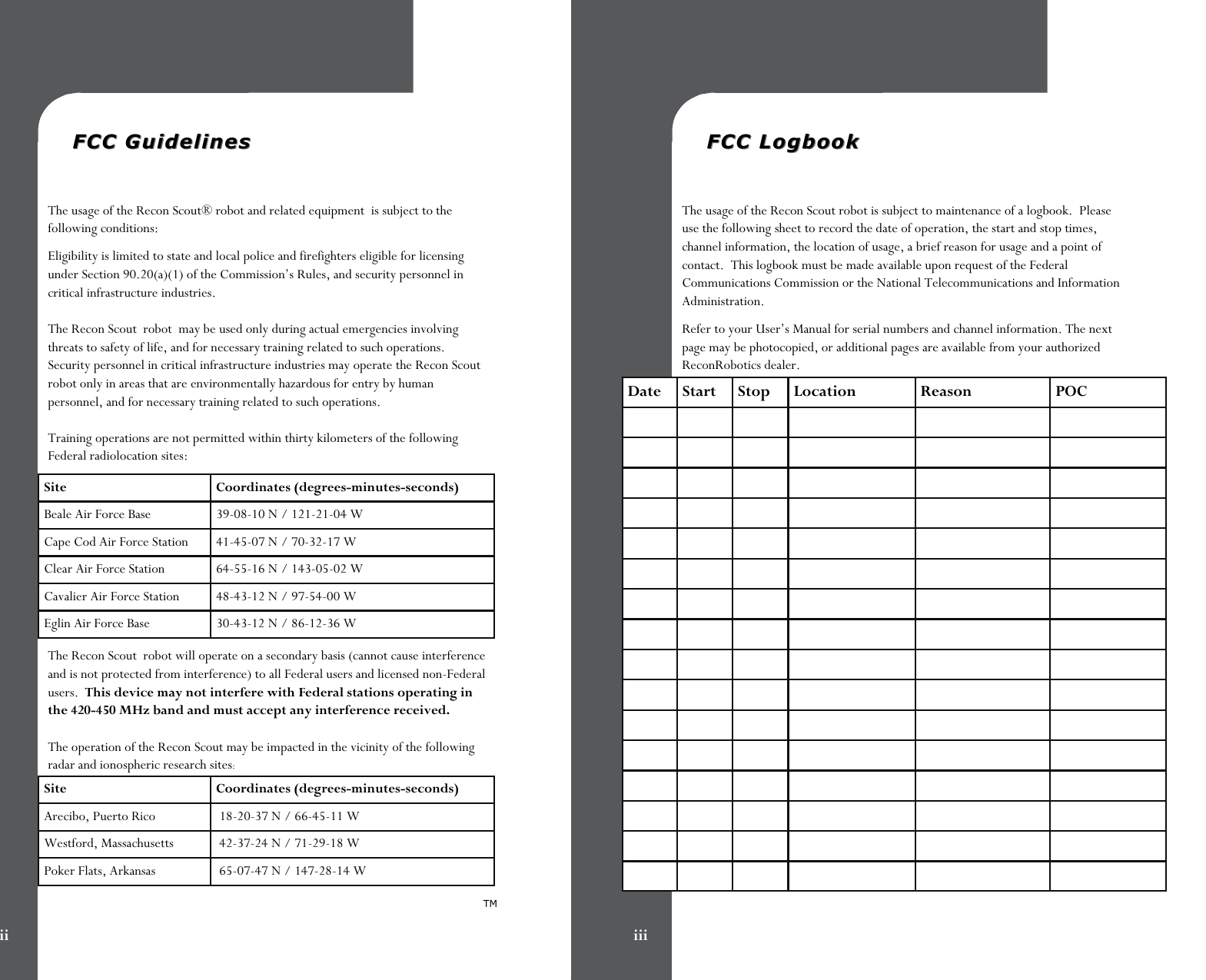   FCC GuidelinesFCC Guidelines  The usage of the Recon Scout® robot and related equipment  is subject to the following conditions: Eligibility is limited to state and local police and firefighters eligible for licensing under Section 90.20(a)(1) of the Commission’s Rules, and security personnel in critical infrastructure industries.  The Recon Scout  robot  may be used only during actual emergencies involving threats to safety of life, and for necessary training related to such operations. Security personnel in critical infrastructure industries may operate the Recon Scout robot only in areas that are environmentally hazardous for entry by human personnel, and for necessary training related to such operations.  Training operations are not permitted within thirty kilometers of the following Federal radiolocation sites: The Recon Scout  robot will operate on a secondary basis (cannot cause interference and is not protected from interference) to all Federal users and licensed non-Federal users.  This device may not interfere with Federal stations operating in the 420-450 MHz band and must accept any interference received.  The operation of the Recon Scout may be impacted in the vicinity of the following radar and ionospheric research sites: Site Coordinates (degrees-minutes-seconds) Beale Air Force Base   39-08-10 N / 121-21-04 W Cape Cod Air Force Station   41-45-07 N / 70-32-17 W Clear Air Force Station   64-55-16 N / 143-05-02 W Cavalier Air Force Station   48-43-12 N / 97-54-00 W Eglin Air Force Base  30-43-12 N / 86-12-36 W Site Coordinates (degrees-minutes-seconds) Arecibo, Puerto Rico   18-20-37 N / 66-45-11 W Westford, Massachusetts   42-37-24 N / 71-29-18 W Poker Flats, Arkansas   65-07-47 N / 147-28-14 W TM ii   FCC LogbookFCC Logbook  The usage of the Recon Scout robot is subject to maintenance of a logbook.  Please use the following sheet to record the date of operation, the start and stop times, channel information, the location of usage, a brief reason for usage and a point of contact.  This logbook must be made available upon request of the Federal Communications Commission or the National Telecommunications and Information Administration.   Refer to your User’s Manual for serial numbers and channel information. The next page may be photocopied, or additional pages are available from your authorized ReconRobotics dealer. Date  Start  Stop  Location  Reason  POC                                                                                                                                                                                 iii 