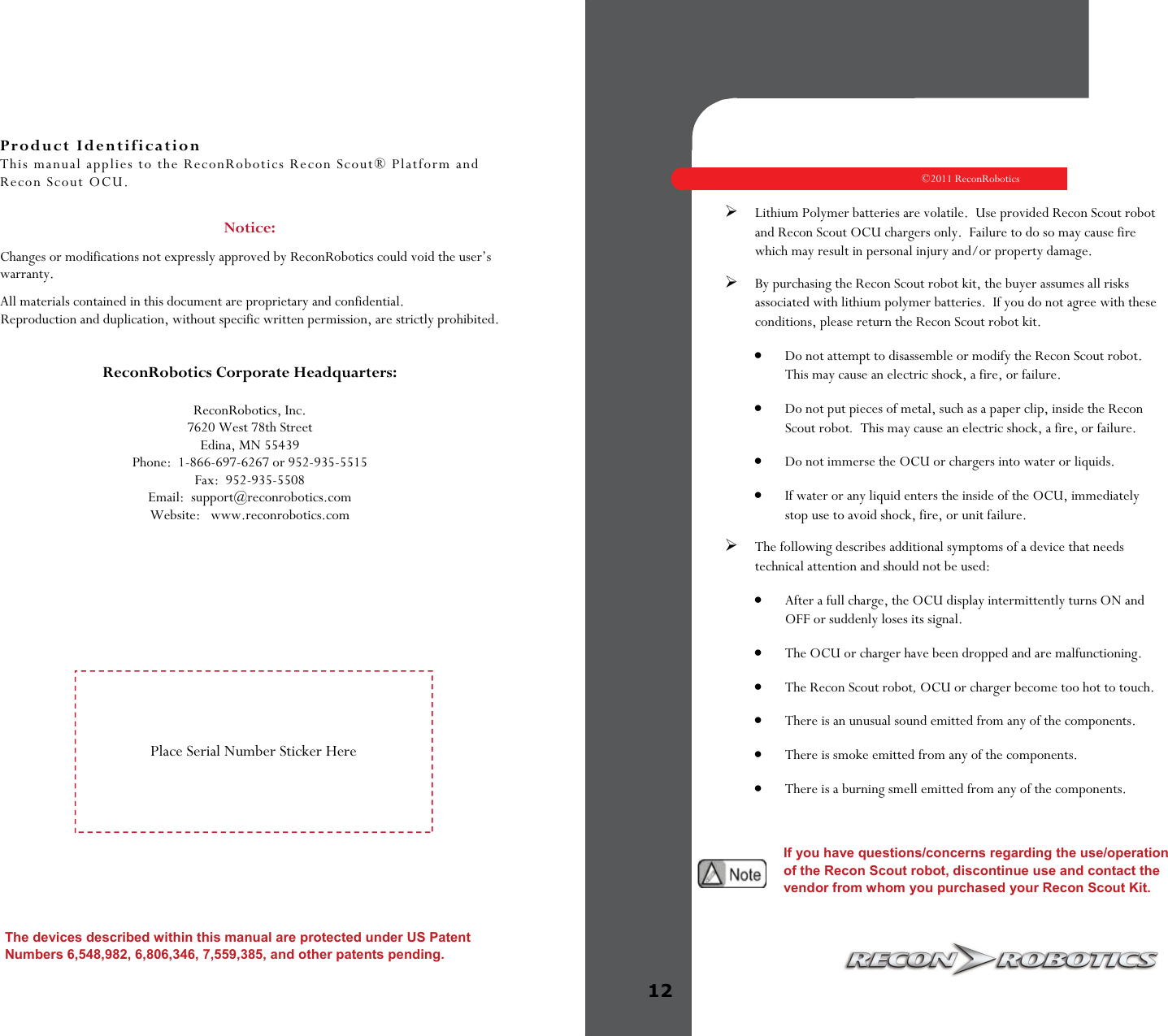 Product Identification This manual applies to the ReconRobotics Recon Scout® Platform and Recon Scout OCU.  Notice:   Changes or modifications not expressly approved by ReconRobotics could void the user’s warranty. All materials contained in this document are proprietary and confidential. Reproduction and duplication, without specific written permission, are strictly prohibited.   ReconRobotics Corporate Headquarters:  ReconRobotics, Inc. 7620 West 78th Street Edina, MN 55439 Phone:  1-866-697-6267 or 952-935-5515 Fax:  952-935-5508  Email:  support@reconrobotics.com  Website:   www.reconrobotics.com The devices described within this manual are protected under US Patent Numbers 6,548,982, 6,806,346, 7,559,385, and other patents pending.   Place Serial Number Sticker Here   ©2011 ReconRobotics 12    Lithium Polymer batteries are volatile.  Use provided Recon Scout robot and Recon Scout OCU chargers only.  Failure to do so may cause fire which may result in personal injury and/or property damage. By purchasing the Recon Scout robot kit, the buyer assumes all risks associated with lithium polymer batteries.  If you do not agree with these conditions, please return the Recon Scout robot kit.  Do not attempt to disassemble or modify the Recon Scout robot.  This may cause an electric shock, a fire, or failure.   Do not put pieces of metal, such as a paper clip, inside the Recon Scout robot.  This may cause an electric shock, a fire, or failure.   Do not immerse the OCU or chargers into water or liquids.   If water or any liquid enters the inside of the OCU, immediately stop use to avoid shock, fire, or unit failure.  The following describes additional symptoms of a device that needs technical attention and should not be used:   After a full charge, the OCU display intermittently turns ON and OFF or suddenly loses its signal.   The OCU or charger have been dropped and are malfunctioning.   The Recon Scout robot, OCU or charger become too hot to touch.   There is an unusual sound emitted from any of the components.   There is smoke emitted from any of the components.   There is a burning smell emitted from any of the components.      If you have questions/concerns regarding the use/operation of the Recon Scout robot, discontinue use and contact the vendor from whom you purchased your Recon Scout Kit.  