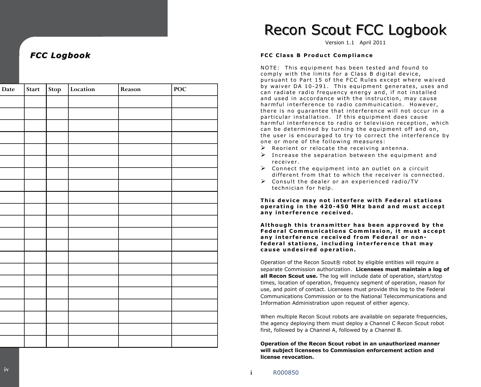   FCC LogbookFCC Logbook   Date  Start  Stop  Location  Reason  POC                                                                                                                                                                                                                                        iv Recon Scout FCC LogbookRecon Scout FCC Logbook  Version 1.1   April 2011   FCC Class B Product Compliance  NOTE:  This equipment has been tested and found to comply with the limits for a Class B digital device, pursuant to Part 15 of the FCC Rules except where waived by waiver DA 10-291.  This equipment generates, uses and can radiate radio frequency energy and, if not installed and used in accordance with the instruction, may cause harmful interference to radio communication.  However, there is no guarantee that interference will not occur in a particular installation.  If this equipment does cause harmful interference to radio or television reception, which can be determined by turning the equipment off and on, the user is encouraged to try to correct the interference by one or more of the following measures: Reorient or relocate the receiving antenna. Increase the separation between the equipment and receiver. Connect the equipment into an outlet on a circuit different from that to which the receiver is connected. Consult the dealer or an experienced radio/TV technician for help.  This device may not interfere with Federal stations operating in the 420-450 MHz band and must accept any interference received.   Although this transmitter has been approved by the Federal Communications Commission, it must accept any interference received from Federal or non-federal stations, including interference that may cause undesired operation.   Operation of the Recon Scout® robot by eligible entities will require a separate Commission authorization.  Licensees must maintain a log of all Recon Scout use. The log will include date of operation, start/stop times, location of operation, frequency segment of operation, reason for use, and point of contact. Licensees must provide this log to the Federal Communications Commission or to the National Telecommunications and Information Administration upon request of either agency.  When multiple Recon Scout robots are available on separate frequencies, the agency deploying them must deploy a Channel C Recon Scout robot first, followed by a Channel A, followed by a Channel B.   Operation of the Recon Scout robot in an unauthorized manner will subject licensees to Commission enforcement action and license revocation.   i   R000850 