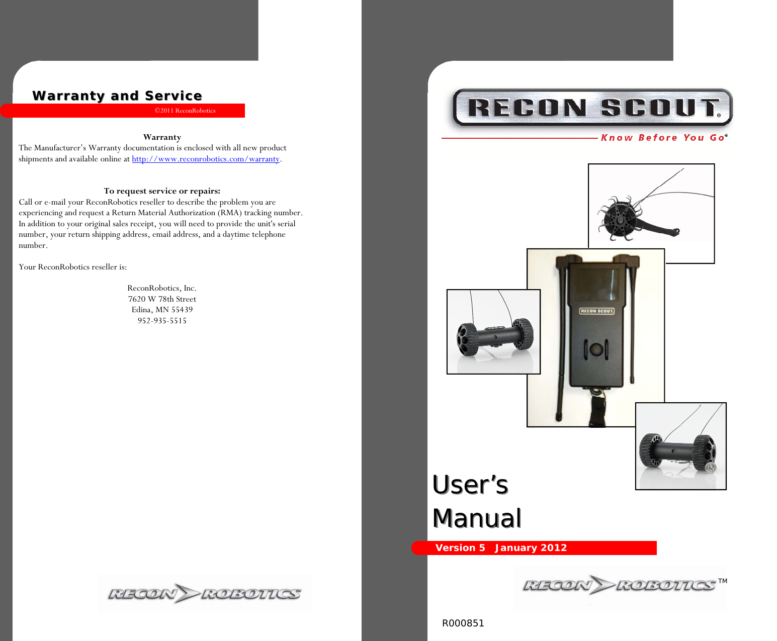 ©2011 ReconRobotics 13      Warranty The Manufacturer’s Warranty documentation is enclosed with all new product shipments and available online at http://www.reconrobotics.com/warranty.   To request service or repairs: Call or e-mail your ReconRobotics reseller to describe the problem you are experiencing and request a Return Material Authorization (RMA) tracking number. In addition to your original sales receipt, you will need to provide the unit&apos;s serial number, your return shipping address, email address, and a daytime telephone number.  Your ReconRobotics reseller is:  ReconRobotics, Inc. 7620 W 78th Street Edina, MN 55439 952-935-5515   Warranty and ServiceWarranty and Service  User’s User’s ManualManual  Version 5   January 2012 TM R000851  