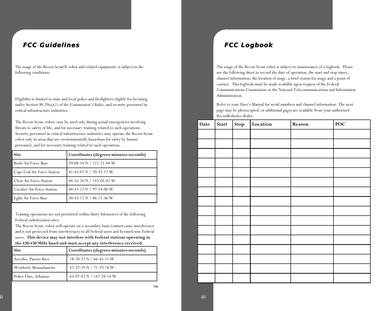   FCC GuidelinesFCC Guidelines  The usage of the Recon Scout® robot and related equipment  is subject to the following conditions:   Eligibility is limited to state and local police and firefighters eligible for licensing under Section 90.20(a)(1) of the Commission’s Rules, and security personnel in critical infrastructure industries.  The Recon Scout  robot  may be used only during actual emergencies involving threats to safety of life, and for necessary training related to such operations. Security personnel in critical infrastructure industries may operate the Recon Scout robot only in areas that are environmentally hazardous for entry by human personnel, and for necessary training related to such operations.  Training operations are not permitted within thirty kilometers of the following Federal radiolocation sites: The Recon Scout  robot will operate on a secondary basis (cannot cause interference and is not protected from interference) to all Federal users and licensed non-Federal users.  This device may not interfere with Federal stations operating in the 420-450 MHz band and must accept any interference received. Site Coordinates (degrees-minutes-seconds) Beale Air Force Base   39-08-10 N / 121-21-04 W Cape Cod Air Force Station   41-45-07 N / 70-32-17 W Clear Air Force Station   64-55-16 N / 143-05-02 W Cavalier Air Force Station   48-43-12 N / 97-54-00 W Eglin Air Force Base  30-43-12 N / 86-12-36 W Site Coordinates (degrees-minutes-seconds) Arecibo, Puerto Rico   18-20-37 N / 66-45-11 W Westford, Massachusetts   42-37-24 N / 71-29-18 W Poker Flats, Arkansas   65-07-47 N / 147-28-14 W TM ii   FCC LogbookFCC Logbook  The usage of the Recon Scout robot is subject to maintenance of a logbook.  Please use the following sheet to record the date of operation, the start and stop times, channel information, the location of usage, a brief reason for usage and a point of contact.  This logbook must be made available upon request of the Federal Communications Commission or the National Telecommunications and Information Administration.   Refer to your User’s Manual for serial numbers and channel information. The next page may be photocopied, or additional pages are available from your authorized ReconRobotics dealer. Date  Start  Stop  Location  Reason  POC                                                                                                                                                                                 iii 