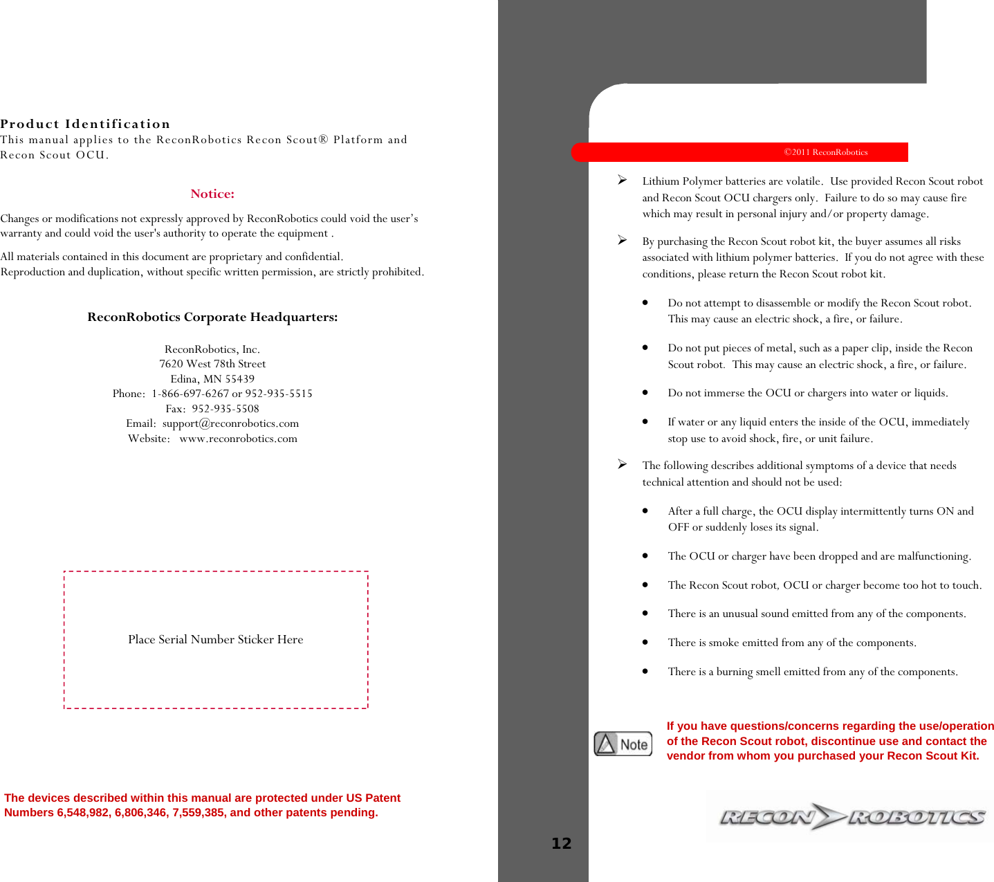 Product Identification This manual applies to the ReconRobotics Recon Scout® Platform and Recon Scout OCU.  Notice:   Changes or modifications not expressly approved by ReconRobotics could void the user’s warranty and could void the user&apos;s authority to operate the equipment . All materials contained in this document are proprietary and confidential. Reproduction and duplication, without specific written permission, are strictly prohibited.   ReconRobotics Corporate Headquarters:  ReconRobotics, Inc. 7620 West 78th Street Edina, MN 55439 Phone:  1-866-697-6267 or 952-935-5515 Fax:  952-935-5508  Email:  support@reconrobotics.com  Website:   www.reconrobotics.com The devices described within this manual are protected under US Patent Numbers 6,548,982, 6,806,346, 7,559,385, and other patents pending.   Place Serial Number Sticker Here   ©2011 ReconRobotics 12    Lithium Polymer batteries are volatile.  Use provided Recon Scout robot and Recon Scout OCU chargers only.  Failure to do so may cause fire which may result in personal injury and/or property damage. By purchasing the Recon Scout robot kit, the buyer assumes all risks associated with lithium polymer batteries.  If you do not agree with these conditions, please return the Recon Scout robot kit.  Do not attempt to disassemble or modify the Recon Scout robot.  This may cause an electric shock, a fire, or failure.   Do not put pieces of metal, such as a paper clip, inside the Recon Scout robot.  This may cause an electric shock, a fire, or failure.   Do not immerse the OCU or chargers into water or liquids.   If water or any liquid enters the inside of the OCU, immediately stop use to avoid shock, fire, or unit failure.  The following describes additional symptoms of a device that needs technical attention and should not be used:   After a full charge, the OCU display intermittently turns ON and OFF or suddenly loses its signal.   The OCU or charger have been dropped and are malfunctioning.   The Recon Scout robot, OCU or charger become too hot to touch.   There is an unusual sound emitted from any of the components.   There is smoke emitted from any of the components.   There is a burning smell emitted from any of the components.      If you have questions/concerns regarding the use/operation of the Recon Scout robot, discontinue use and contact the vendor from whom you purchased your Recon Scout Kit.  