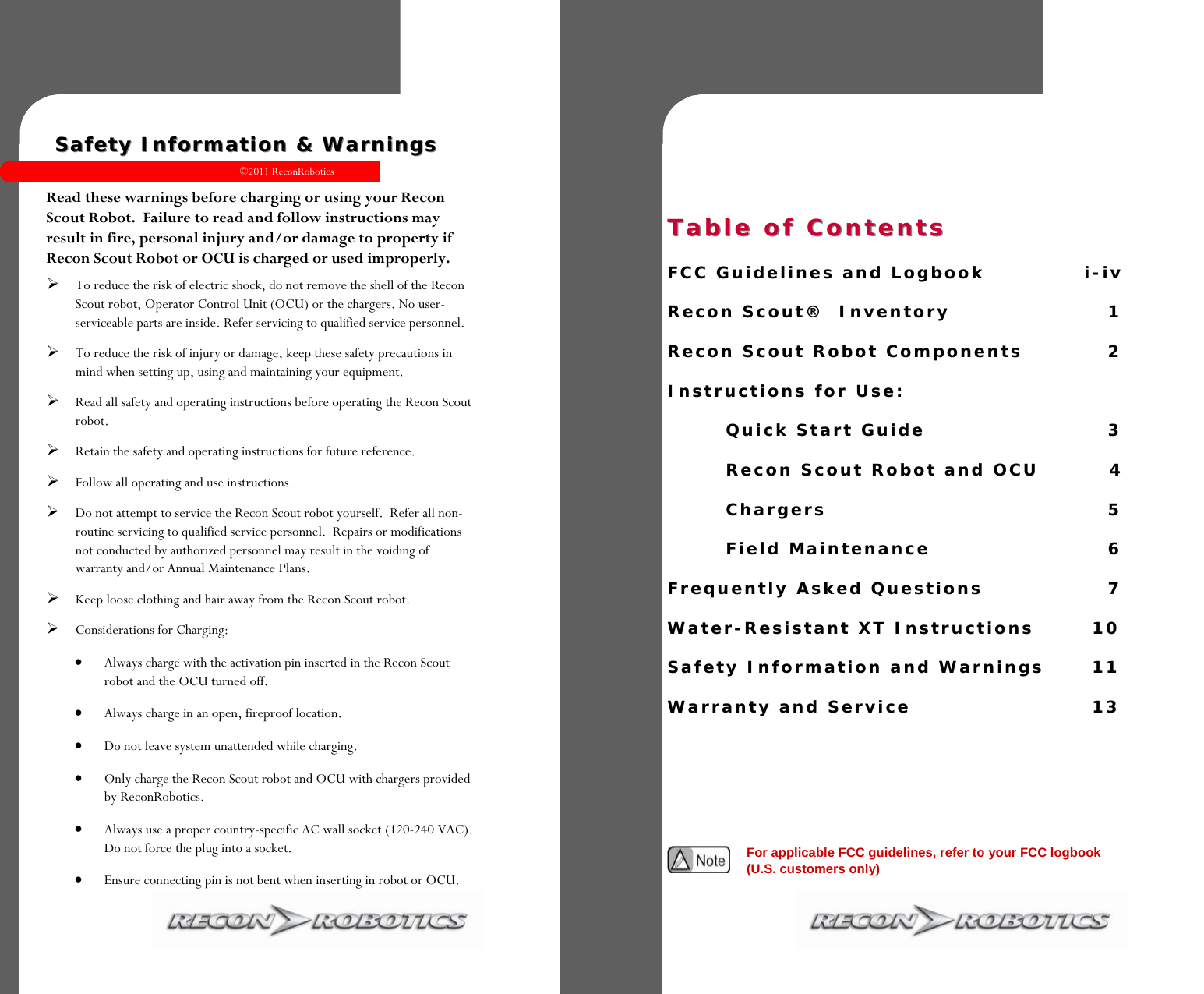 ©2011 ReconRobotics 11    Safety Information &amp; Warnings Safety Information &amp; Warnings   Read these warnings before charging or using your Recon Scout Robot.  Failure to read and follow instructions may result in fire, personal injury and/or damage to property if Recon Scout Robot or OCU is charged or used improperly. To reduce the risk of electric shock, do not remove the shell of the Recon Scout robot, Operator Control Unit (OCU) or the chargers. No user-serviceable parts are inside. Refer servicing to qualified service personnel.  To reduce the risk of injury or damage, keep these safety precautions in mind when setting up, using and maintaining your equipment.  Read all safety and operating instructions before operating the Recon Scout robot.  Retain the safety and operating instructions for future reference.  Follow all operating and use instructions.  Do not attempt to service the Recon Scout robot yourself.  Refer all non-routine servicing to qualified service personnel.  Repairs or modifications not conducted by authorized personnel may result in the voiding of warranty and/or Annual Maintenance Plans. Keep loose clothing and hair away from the Recon Scout robot. Considerations for Charging:   Always charge with the activation pin inserted in the Recon Scout robot and the OCU turned off.  Always charge in an open, fireproof location.  Do not leave system unattended while charging.  Only charge the Recon Scout robot and OCU with chargers provided by ReconRobotics.  Always use a proper country-specific AC wall socket (120-240 VAC). Do not force the plug into a socket.  Ensure connecting pin is not bent when inserting in robot or OCU. Table of ContentsTable of Contents                  FCC Guidelines and Logbook     i-iv  Recon Scout®  Inventory             1  Recon Scout Robot Components      2  Instructions for Use:      Quick Start Guide          3     Recon Scout Robot and OCU         4    Chargers         5    Field Maintenance           6  Frequently Asked Questions        7  Water-Resistant XT Instructions    10  Safety Information and Warnings    11  Warranty and Service          13   For applicable FCC guidelines, refer to your FCC logbook (U.S. customers only) 