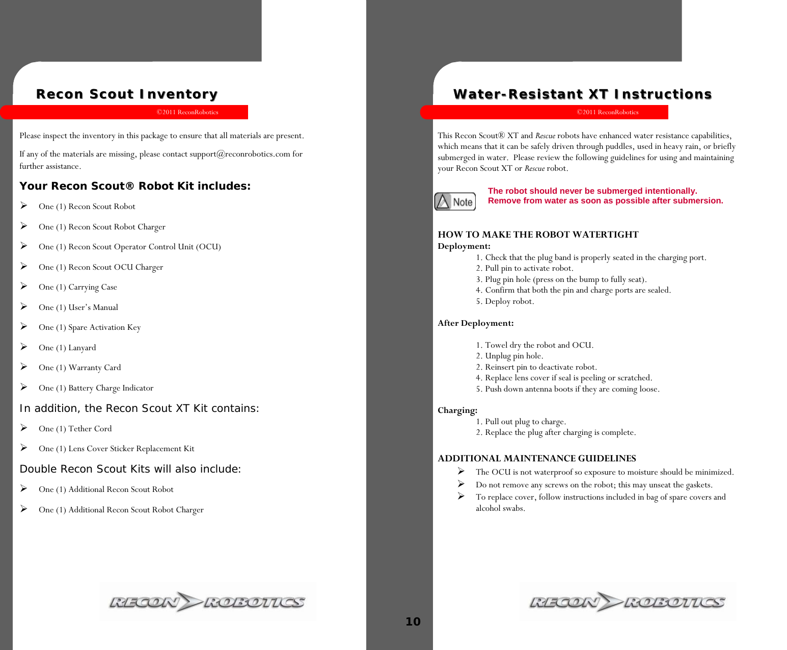 ©2011 ReconRobotics 1    Recon Scout InventoryRecon Scout Inventory  Please inspect the inventory in this package to ensure that all materials are present.   If any of the materials are missing, please contact support@reconrobotics.com for further assistance.  Your Recon Scout® Robot Kit includes: One (1) Recon Scout Robot One (1) Recon Scout Robot Charger  One (1) Recon Scout Operator Control Unit (OCU)  One (1) Recon Scout OCU Charger One (1) Carrying Case One (1) User’s Manual One (1) Spare Activation Key One (1) Lanyard One (1) Warranty Card One (1) Battery Charge Indicator In addition, the Recon Scout XT Kit contains: One (1) Tether Cord One (1) Lens Cover Sticker Replacement Kit Double Recon Scout Kits will also include: One (1) Additional Recon Scout Robot One (1) Additional Recon Scout Robot Charger   ©2011 ReconRobotics 10    WaterWater--Resistant XT InstructionsResistant XT Instructions   This Recon Scout® XT and Rescue robots have enhanced water resistance capabilities, which means that it can be safely driven through puddles, used in heavy rain, or briefly submerged in water.  Please review the following guidelines for using and maintaining your Recon Scout XT or Rescue robot.   HOW TO MAKE THE ROBOT WATERTIGHT Deployment: 1. Check that the plug band is properly seated in the charging port. 2. Pull pin to activate robot. 3. Plug pin hole (press on the bump to fully seat). 4. Confirm that both the pin and charge ports are sealed. 5. Deploy robot.  After Deployment:  1. Towel dry the robot and OCU. 2. Unplug pin hole.  2. Reinsert pin to deactivate robot. 4. Replace lens cover if seal is peeling or scratched. 5. Push down antenna boots if they are coming loose.  Charging:  1. Pull out plug to charge. 2. Replace the plug after charging is complete.  ADDITIONAL MAINTENANCE GUIDELINES The OCU is not waterproof so exposure to moisture should be minimized. Do not remove any screws on the robot; this may unseat the gaskets. To replace cover, follow instructions included in bag of spare covers and alcohol swabs. The robot should never be submerged intentionally.  Remove from water as soon as possible after submersion.  