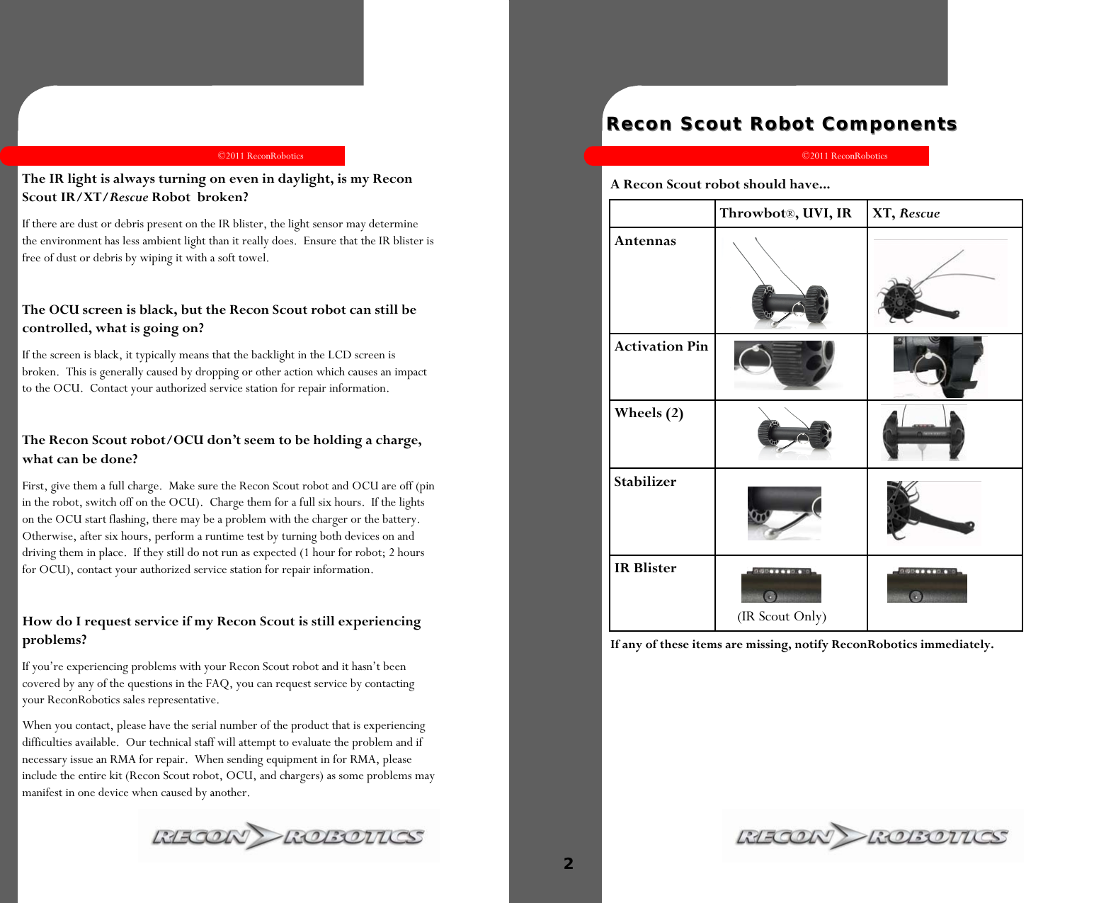 ©2011 ReconRobotics 9      The IR light is always turning on even in daylight, is my Recon Scout IR/XT/Rescue Robot  broken? If there are dust or debris present on the IR blister, the light sensor may determine the environment has less ambient light than it really does.  Ensure that the IR blister is free of dust or debris by wiping it with a soft towel.  The OCU screen is black, but the Recon Scout robot can still be controlled, what is going on? If the screen is black, it typically means that the backlight in the LCD screen is broken.  This is generally caused by dropping or other action which causes an impact to the OCU.  Contact your authorized service station for repair information.  The Recon Scout robot/OCU don’t seem to be holding a charge, what can be done? First, give them a full charge.  Make sure the Recon Scout robot and OCU are off (pin in the robot, switch off on the OCU).  Charge them for a full six hours.  If the lights on the OCU start flashing, there may be a problem with the charger or the battery.  Otherwise, after six hours, perform a runtime test by turning both devices on and driving them in place.  If they still do not run as expected (1 hour for robot; 2 hours for OCU), contact your authorized service station for repair information.  How do I request service if my Recon Scout is still experiencing problems? If you’re experiencing problems with your Recon Scout robot and it hasn’t been covered by any of the questions in the FAQ, you can request service by contacting your ReconRobotics sales representative. When you contact, please have the serial number of the product that is experiencing difficulties available.  Our technical staff will attempt to evaluate the problem and if necessary issue an RMA for repair.  When sending equipment in for RMA, please include the entire kit (Recon Scout robot, OCU, and chargers) as some problems may manifest in one device when caused by another. ©2011 ReconRobotics 2    Recon Scout RobotRecon Scout Robot  ComponentsComponents  A Recon Scout robot should have... If any of these items are missing, notify ReconRobotics immediately.     Throwbot®, UVI, IR XT, Rescue Antennas         Activation Pin       Wheels (2)     Stabilizer        IR Blister         (IR Scout Only)  