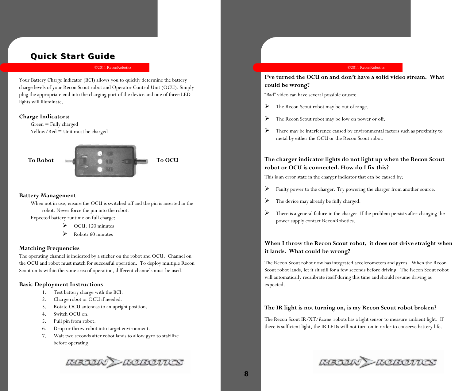 ©2011 ReconRobotics 3      Quick Start GuideQuick Start Guide  Your Battery Charge Indicator (BCI) allows you to quickly determine the battery charge levels of your Recon Scout robot and Operator Control Unit (OCU). Simply plug the appropriate end into the charging port of the device and one of three LED lights will illuminate.   Charge Indicators: Green = Fully charged Yellow/Red = Unit must be charged   Battery Management  When not in use, ensure the OCU is switched off and the pin is inserted in the robot. Never force the pin into the robot.  Expected battery runtime on full charge: OCU: 120 minutes Robot: 60 minutes Matching Frequencies The operating channel is indicated by a sticker on the robot and OCU.  Channel on the OCU and robot must match for successful operation.  To deploy multiple Recon Scout units within the same area of operation, different channels must be used. Basic Deployment Instructions 1.  Test battery charge with the BCI. 2.  Charge robot or OCU if needed. 3.  Rotate OCU antennas to an upright position.  4.  Switch OCU on. 5.  Pull pin from robot. 6.  Drop or throw robot into target environment. 7.  Wait two seconds after robot lands to allow gyro to stabilize     before operating.  To Robot                 To OCU    ©2011 ReconRobotics 8    I’ve turned the OCU on and don’t have a solid video stream.  What could be wrong? “Bad” video can have several possible causes: The Recon Scout robot may be out of range.  The Recon Scout robot may be low on power or off.  There may be interference caused by environmental factors such as proximity to metal by either the OCU or the Recon Scout robot.  The charger indicator lights do not light up when the Recon Scout robot or OCU is connected. How do I fix this?  This is an error state in the charger indicator that can be caused by: Faulty power to the charger. Try powering the charger from another source. The device may already be fully charged. There is a general failure in the charger. If the problem persists after changing the power supply contact ReconRobotics.    When I throw the Recon Scout robot,  it does not drive straight when it lands.  What could be wrong? The Recon Scout robot now has integrated accelerometers and gyros.  When the Recon Scout robot lands, let it sit still for a few seconds before driving.  The Recon Scout robot will automatically recalibrate itself during this time and should resume driving as expected.  The IR light is not turning on, is my Recon Scout robot broken? The Recon Scout IR/XT/Rescue  robots has a light sensor to measure ambient light.  If there is sufficient light, the IR LEDs will not turn on in order to conserve battery life.   