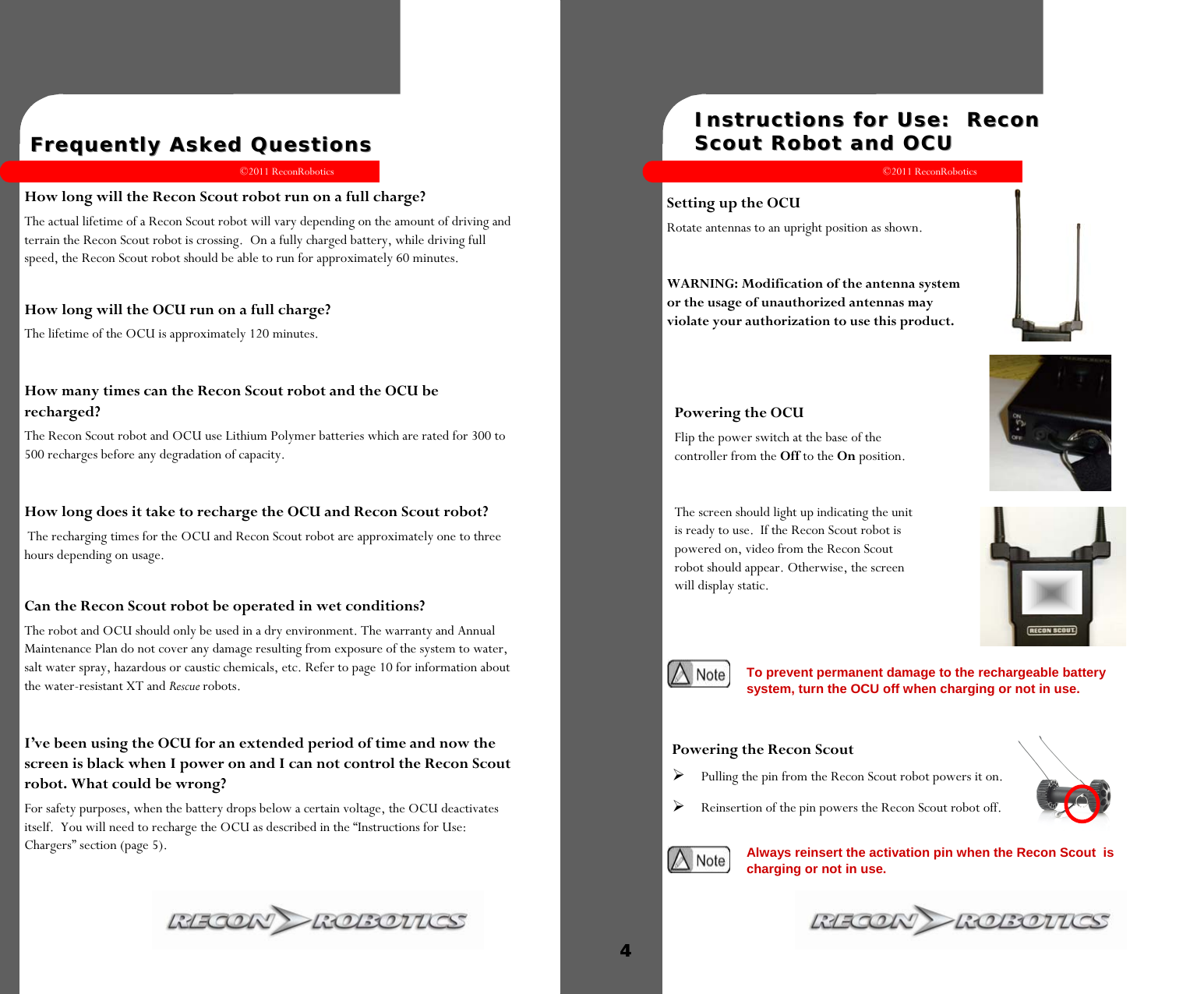 ©2011 ReconRobotics 7    How long will the Recon Scout robot run on a full charge?  The actual lifetime of a Recon Scout robot will vary depending on the amount of driving and terrain the Recon Scout robot is crossing.  On a fully charged battery, while driving full speed, the Recon Scout robot should be able to run for approximately 60 minutes.  How long will the OCU run on a full charge?  The lifetime of the OCU is approximately 120 minutes.   How many times can the Recon Scout robot and the OCU be recharged?  The Recon Scout robot and OCU use Lithium Polymer batteries which are rated for 300 to 500 recharges before any degradation of capacity.   How long does it take to recharge the OCU and Recon Scout robot?  The recharging times for the OCU and Recon Scout robot are approximately one to three hours depending on usage.   Can the Recon Scout robot be operated in wet conditions? The robot and OCU should only be used in a dry environment. The warranty and Annual Maintenance Plan do not cover any damage resulting from exposure of the system to water, salt water spray, hazardous or caustic chemicals, etc. Refer to page 10 for information about the water-resistant XT and Rescue robots.  I’ve been using the OCU for an extended period of time and now the screen is black when I power on and I can not control the Recon Scout robot. What could be wrong? For safety purposes, when the battery drops below a certain voltage, the OCU deactivates itself.  You will need to recharge the OCU as described in the “Instructions for Use: Chargers” section (page 5).   Frequently Asked QuestionsFrequently Asked Questions  ©2011 ReconRobotics 4    Setting up the OCU Rotate antennas to an upright position as shown.  WARNING: Modification of the antenna system or the usage of unauthorized antennas may violate your authorization to use this product.  Instructions for Use:  Recon Instructions for Use:  Recon Scout Robot and OCUScout Robot and OCU  Powering the OCU Flip the power switch at the base of the controller from the Off to the On position.   The screen should light up indicating the unit is ready to use.  If the Recon Scout robot is powered on, video from the Recon Scout robot should appear. Otherwise, the screen will display static.   To prevent permanent damage to the rechargeable battery system, turn the OCU off when charging or not in use. Powering the Recon Scout   Pulling the pin from the Recon Scout robot powers it on.  Reinsertion of the pin powers the Recon Scout robot off.  Always reinsert the activation pin when the Recon Scout  is charging or not in use. 4 