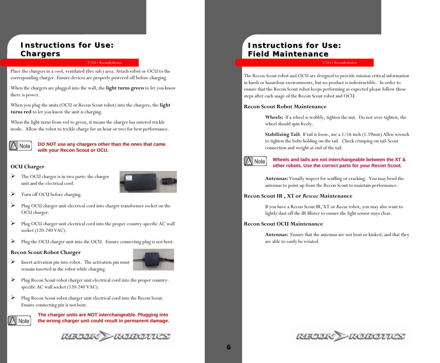 ©2011 ReconRobotics 5    Instructions for Use:  Instructions for Use:    ChargersChargers  Place the chargers in a cool, ventilated (fire safe) area. Attach robot or OCU to the corresponding charger. Ensure devices are properly powered off before charging.  When the chargers are plugged into the wall, the light turns green to let you know there is power. When you plug the units (OCU or Recon Scout robot) into the chargers, the light turns red to let you know the unit is charging. When the light turns from red to green, it means the charger has entered trickle mode.  Allow the robot to trickle charge for an hour or two for best performance.  OCU Charger The OCU charger is in two parts: the charger unit and the electrical cord.  Turn off OCU before charging. Plug OCU charger unit electrical cord into charger transformer socket on the OCU charger. Plug OCU charger unit electrical cord into the proper country-specific AC wall socket (120-240 VAC). Plug the OCU charger unit into the OCU.  Ensure connecting plug is not bent. Recon Scout Robot Charger Insert activation pin into robot.  The activation pin must remain inserted in the robot while charging.  Plug Recon Scout robot charger unit electrical cord into the proper country-specific AC wall socket (120-240 VAC).  Plug Recon Scout robot charger unit electrical cord into the Recon Scout. Ensure connecting pin is not bent. The charger units are NOT interchangeable. Plugging into the wrong charger unit could result in permanent damage.  DO NOT use any chargers other than the ones that came with your Recon Scout or OCU. ©2011 ReconRobotics 6    Instructions for Use: Instructions for Use:   Field MaintenanceField Maintenance  The Recon Scout robot and OCU are designed to provide mission critical information in harsh or hazardous environments, but no product is indestructible.  In order to ensure that the Recon Scout robot keeps performing as expected please follow these steps after each usage of the Recon Scout robot and OCU. Recon Scout Robot Maintenance Wheels:  If a wheel is wobbly, tighten the nut.  Do not over-tighten, the wheel should spin freely. Stabilizing Tail:  If tail is loose, use a 1/16 inch (1.59mm) Allen wrench to tighten the bolts holding on the tail.  Check crimping on tail-Scout connection and weight at end of the tail.   Antennas: Visually inspect for scuffing or cracking.  You may bend the antennas to point up from the Recon Scout to maintain performance. Recon Scout IR , XT or Rescue Maintenance If you have a Recon Scout IR, XT or Rescue robot, you may also want to lightly dust off the IR Blister to ensure the light sensor stays clear. Recon Scout OCU Maintenance Antennas:  Ensure that the antennas are not bent or kinked, and that they are able to easily be rotated.  6  Wheels and tails are not interchangeable between the XT &amp; other robots. Use the correct parts for your Recon Scout. 