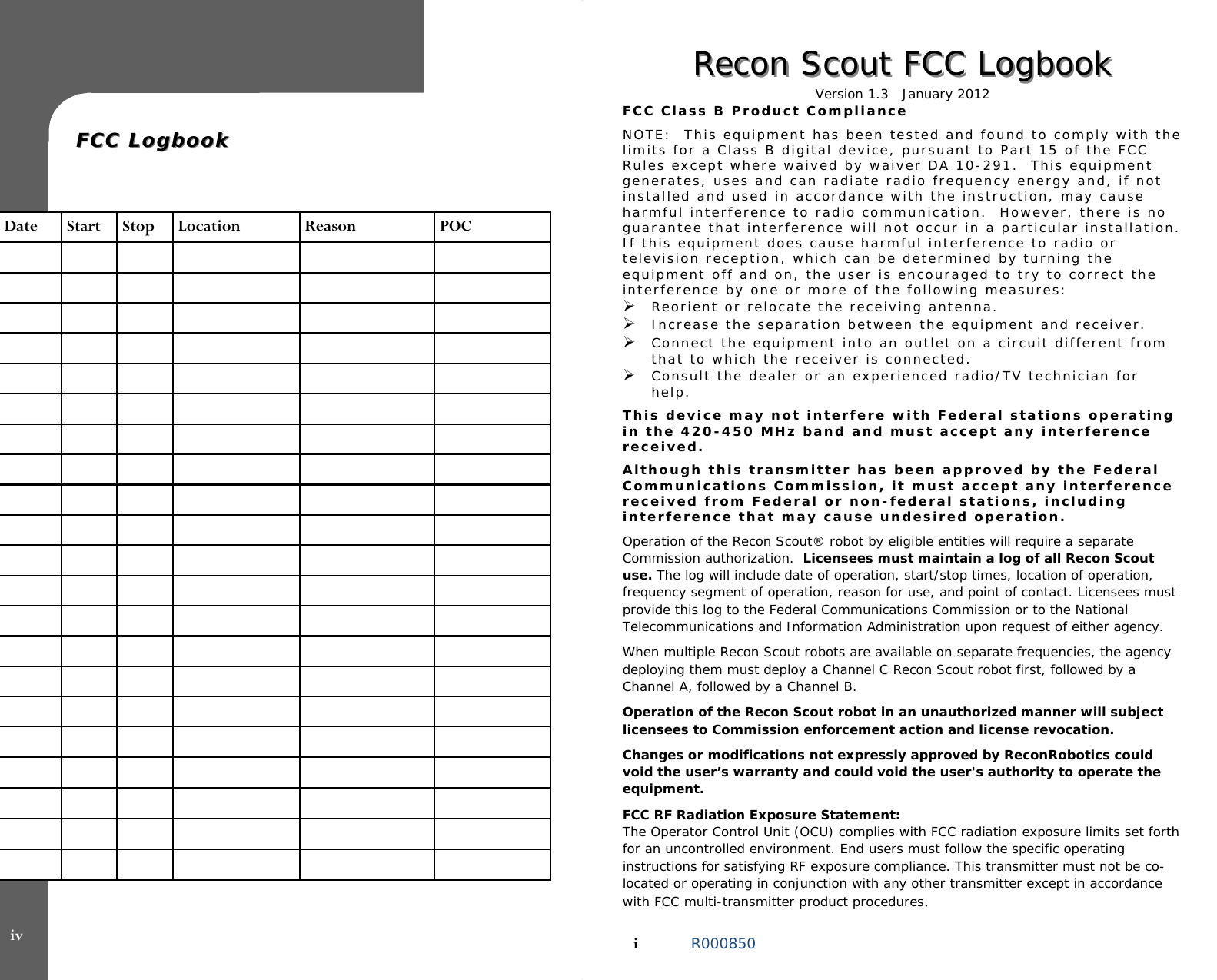   FCC LogbookFCC Logbook   Date  Start  Stop  Location  Reason  POC                                                                                                                                                                                                                                        iv Recon Scout FCC LogbookRecon Scout FCC Logbook  Version 1.3   January 2012  FCC Class B Product Compliance  NOTE:  This equipment has been tested and found to comply with the limits for a Class B digital device, pursuant to Part 15 of the FCC Rules except where waived by waiver DA 10-291.  This equipment generates, uses and can radiate radio frequency energy and, if not installed and used in accordance with the instruction, may cause harmful interference to radio communication.  However, there is no guarantee that interference will not occur in a particular installation.  If this equipment does cause harmful interference to radio or television reception, which can be determined by turning the equipment off and on, the user is encouraged to try to correct the interference by one or more of the following measures: Reorient or relocate the receiving antenna. Increase the separation between the equipment and receiver. Connect the equipment into an outlet on a circuit different from that to which the receiver is connected. Consult the dealer or an experienced radio/TV technician for help.  This device may not interfere with Federal stations operating in the 420-450 MHz band and must accept any interference received.   Although this transmitter has been approved by the Federal Communications Commission, it must accept any interference received from Federal or non-federal stations, including interference that may cause undesired operation.   Operation of the Recon Scout® robot by eligible entities will require a separate Commission authorization.  Licensees must maintain a log of all Recon Scout use. The log will include date of operation, start/stop times, location of operation, frequency segment of operation, reason for use, and point of contact. Licensees must provide this log to the Federal Communications Commission or to the National Telecommunications and Information Administration upon request of either agency.  When multiple Recon Scout robots are available on separate frequencies, the agency deploying them must deploy a Channel C Recon Scout robot first, followed by a Channel A, followed by a Channel B.   Operation of the Recon Scout robot in an unauthorized manner will subject licensees to Commission enforcement action and license revocation.    Changes or modifications not expressly approved by ReconRobotics could void the user’s warranty and could void the user&apos;s authority to operate the equipment.  FCC RF Radiation Exposure Statement:  The Operator Control Unit (OCU) complies with FCC radiation exposure limits set forth for an uncontrolled environment. End users must follow the specific operating instructions for satisfying RF exposure compliance. This transmitter must not be co-located or operating in conjunction with any other transmitter except in accordance with FCC multi-transmitter product procedures.    i  R000850 