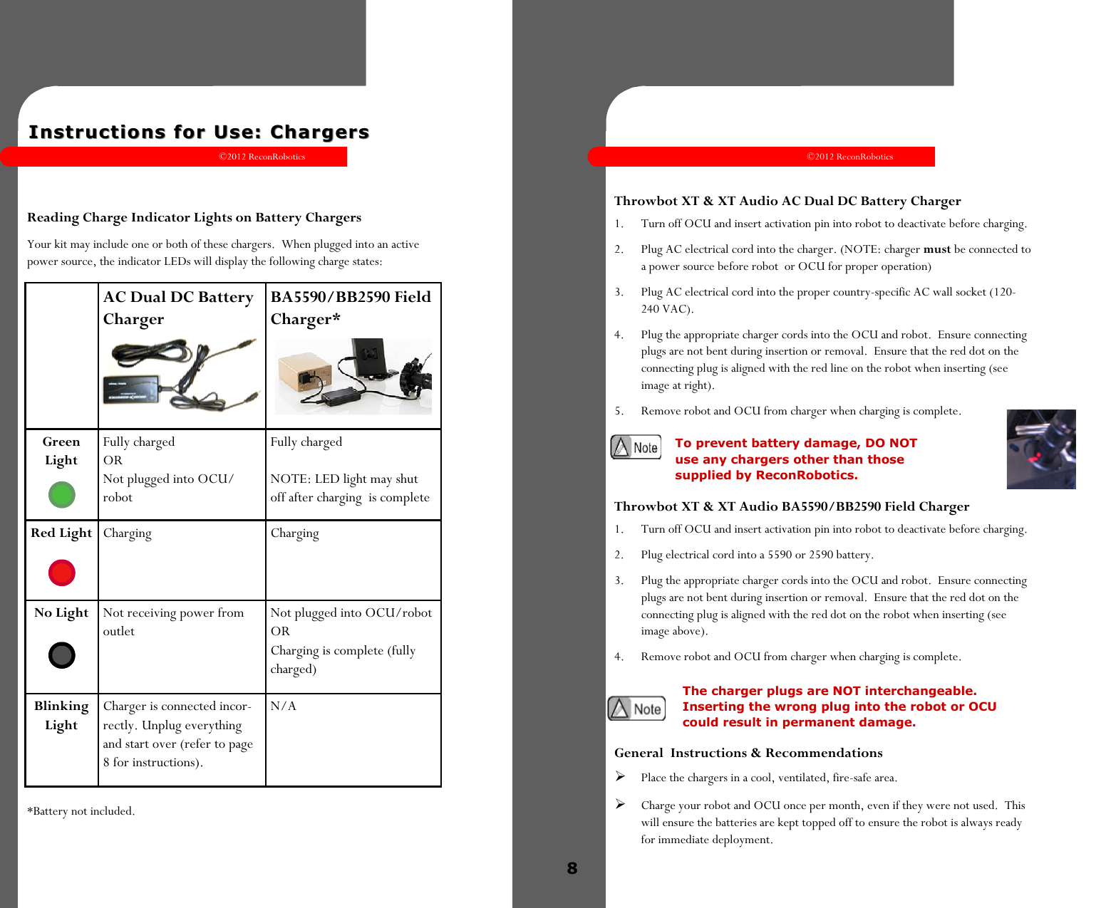 ©2012 ReconRobotics 7    Instructions for Use: ChargersInstructions for Use: Chargers    Reading Charge Indicator Lights on Battery Chargers Your kit may include one or both of these chargers.  When plugged into an active power source, the indicator LEDs will display the following charge states: *Battery not included.  AC Dual DC Battery Charger BA5590/BB2590 Field Charger* Green Light Fully charged OR Not plugged into OCU/robot Fully charged  NOTE: LED light may shut off after charging  is complete Red Light  Charging  Charging No Light  Not receiving power from outlet Not plugged into OCU/robot OR  Charging is complete (fully charged) Blinking Light Charger is connected incor-rectly. Unplug everything and start over (refer to page 8 for instructions). N/A ©2012 ReconRobotics 8         Throwbot XT &amp; XT Audio AC Dual DC Battery Charger 1.  Turn off OCU and insert activation pin into robot to deactivate before charging. 2.  Plug AC electrical cord into the charger. (NOTE: charger must be connected to a power source before robot  or OCU for proper operation) 3.  Plug AC electrical cord into the proper country-specific AC wall socket (120-240 VAC). 4.  Plug the appropriate charger cords into the OCU and robot.  Ensure connecting plugs are not bent during insertion or removal.  Ensure that the red dot on the connecting plug is aligned with the red line on the robot when inserting (see image at right). 5.  Remove robot and OCU from charger when charging is complete.  Throwbot XT &amp; XT Audio BA5590/BB2590 Field Charger 1.  Turn off OCU and insert activation pin into robot to deactivate before charging. 2.  Plug electrical cord into a 5590 or 2590 battery. 3.  Plug the appropriate charger cords into the OCU and robot.  Ensure connecting plugs are not bent during insertion or removal.  Ensure that the red dot on the connecting plug is aligned with the red dot on the robot when inserting (see image above). 4.  Remove robot and OCU from charger when charging is complete.   General  Instructions &amp; Recommendations  Place the chargers in a cool, ventilated, fire-safe area.   Charge your robot and OCU once per month, even if they were not used.  This will ensure the batteries are kept topped off to ensure the robot is always ready for immediate deployment.  To prevent battery damage, DO NOT use any chargers other than those supplied by ReconRobotics. The charger plugs are NOT interchangeable. Inserting the wrong plug into the robot or OCU could result in permanent damage. 