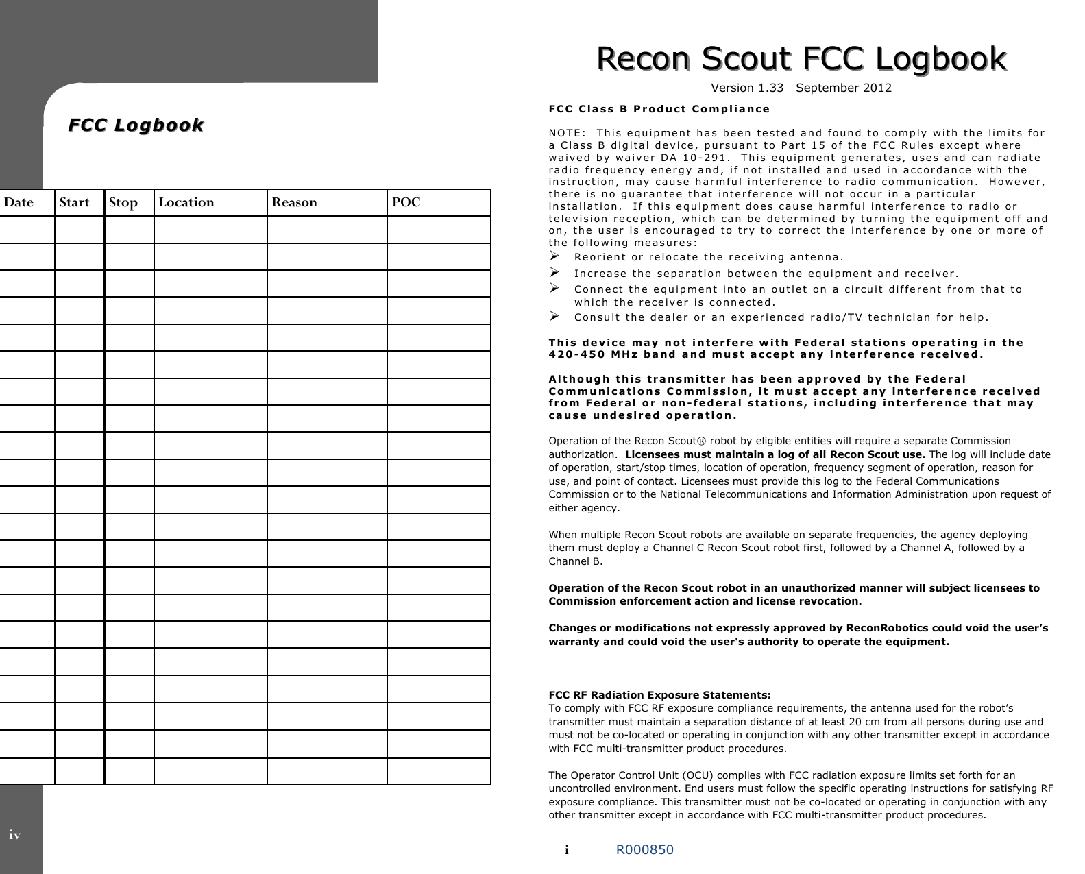   FCC LogbookFCC Logbook    Date  Start  Stop  Location  Reason  POC                                                                                                                                                                                                                                        iv Recon Scout FCC LogbookRecon Scout FCC Logbook  Version 1.33   September 2012   F C C   C l a s s   B   P r o d u c t   C o m p l i a n c e   NO T E :     T h i s   e q u i p m e n t   h a s   b e e n   t e s t e d  a n d   f o u n d  t o   c o m p l y   w i t h   t h e   l i m i t s   fo r  a   C la s s   B   d ig i t a l   d e v i c e ,   p u r s u a n t   t o  P a r t   1 5   o f   t h e   F C C   R u l e s   e x c e p t   w h e r e  w a i v e d   b y   w a i v e r   D A   1 0 - 2 9 1 .    T h i s   e qu i p m e n t   g e n e r a t e s ,   u s e s   a n d   c a n   r a d i a t e  r a d i o   f r e q u e n c y   e n e r g y   a n d ,   i f   n o t   i n s t a l l e d   a n d   u se d   i n   a c c o r d a n ce   w i t h   t h e  i n s t r u c t i o n ,   m a y   c a u s e   h a r m fu l   i n t e r f e r e n c e   t o   r a d i o   c o m mu n ica t ion .    H o we v e r ,  t h e r e   i s   n o  g u a r a n t e e   t h a t   i n t e r f e r e n c e   w i l l   n o t   oc c u r   i n   a   p a r t i cu l a r  i n s t a l l a t i o n .     I f   t h i s   e q u i p m e n t   d o e s   c au s e  h a r m f u l   i n t e r f e r e n ce   t o   r a d i o   o r  t e l e v i s i o n   r e c e p t i o n ,   w h i c h   c a n   b e   d e t e r m i n e d   b y  tu r n i n g  t h e  e q u i p m e n t   o f f   a n d  on ,   t h e  u s e r   i s   e n c o u r a g e d   t o   t r y   t o   c o r r e c t   t h e   i n t e r fe r e n c e  b y   o n e  o r   m o r e   o f  t h e   f o l l o w i n g   m e a s u r e s :    Re o r i e n t   o r  r e l o c a t e   t h e   r e c e iv in g   a n t e n n a .    In c r e a s e  t h e   s e p a r a t i o n   b e t we e n   t h e   e q u i p me n t  a n d   r e ce i v e r .    C o n n e c t  t h e  e q u i p m e n t   in t o  a n  o u t l e t   o n   a  c i r cu i t   d i f fe r e n t   f r o m   t h a t   t o  wh i c h   t h e   r e c e i v e r   i s   c on n e c t e d .    C o n s u l t   t h e   d e a l e r   or   a n   e x p e r i e n c e d   r a d i o / T V  t e c h n i c i a n   f o r   h e l p .   T h i s   d e v i c e   m a y   n o t   i n t e r f e r e   w i t h   F e d e r a l   s t a t i o n s   o p e r a t i n g   i n   t h e  4 2 0 - 4 5 0   M H z   b a n d   a n d   m u s t   a c c e p t   a n y  i n t e r f e r e n c e   r e c e i v e d .     A l t h o u g h   t h i s   t r a n s m i t t e r   h a s   b e e n   a p p r o v e d   b y   t h e   F e d e r a l  C o m m u n i c a t i o n s   C o m m i s s i o n ,   i t   m u s t   a c c e p t   a n y   i n t e r f e r e n c e   r e c e i v e d  f r o m   F e d e r a l   o r   n o n - f e d e r a l   s t a t i o n s ,   i n c l u d i n g   i n t e r f e r e n c e   t h a t   m a y  c a u s e   u n d e si r e d   o p e r a t i o n .    Operation of the Recon Scout® robot by eligible entities will require a separate Commission authorization.  Licensees must maintain a log of all Recon Scout use. The log will include date of operation, start/stop times, location of operation, frequency segment of operation, reason for use, and point of contact. Licensees must provide this log to the Federal Communications Commission or to the National Telecommunications and Information Administration upon request of either agency.  When multiple Recon Scout robots are available on separate frequencies, the agency deploying them must deploy a Channel C Recon Scout robot first, followed by a Channel A, followed by a Channel B.   Operation of the Recon Scout robot in an unauthorized manner will subject licensees to Commission enforcement action and license revocation.    Changes or modifications not expressly approved by ReconRobotics could void the user’s warranty and could void the user&apos;s authority to operate the equipment.    FCC RF Radiation Exposure Statements: To comply with FCC RF exposure compliance requirements, the antenna used for the robot’s transmitter must maintain a separation distance of at least 20 cm from all persons during use and must not be co-located or operating in conjunction with any other transmitter except in accordance with FCC multi-transmitter product procedures.  The Operator Control Unit (OCU) complies with FCC radiation exposure limits set forth for an uncontrolled environment. End users must follow the specific operating instructions for satisfying RF exposure compliance. This transmitter must not be co-located or operating in conjunction with any other transmitter except in accordance with FCC multi-transmitter product procedures.  i  R000850 