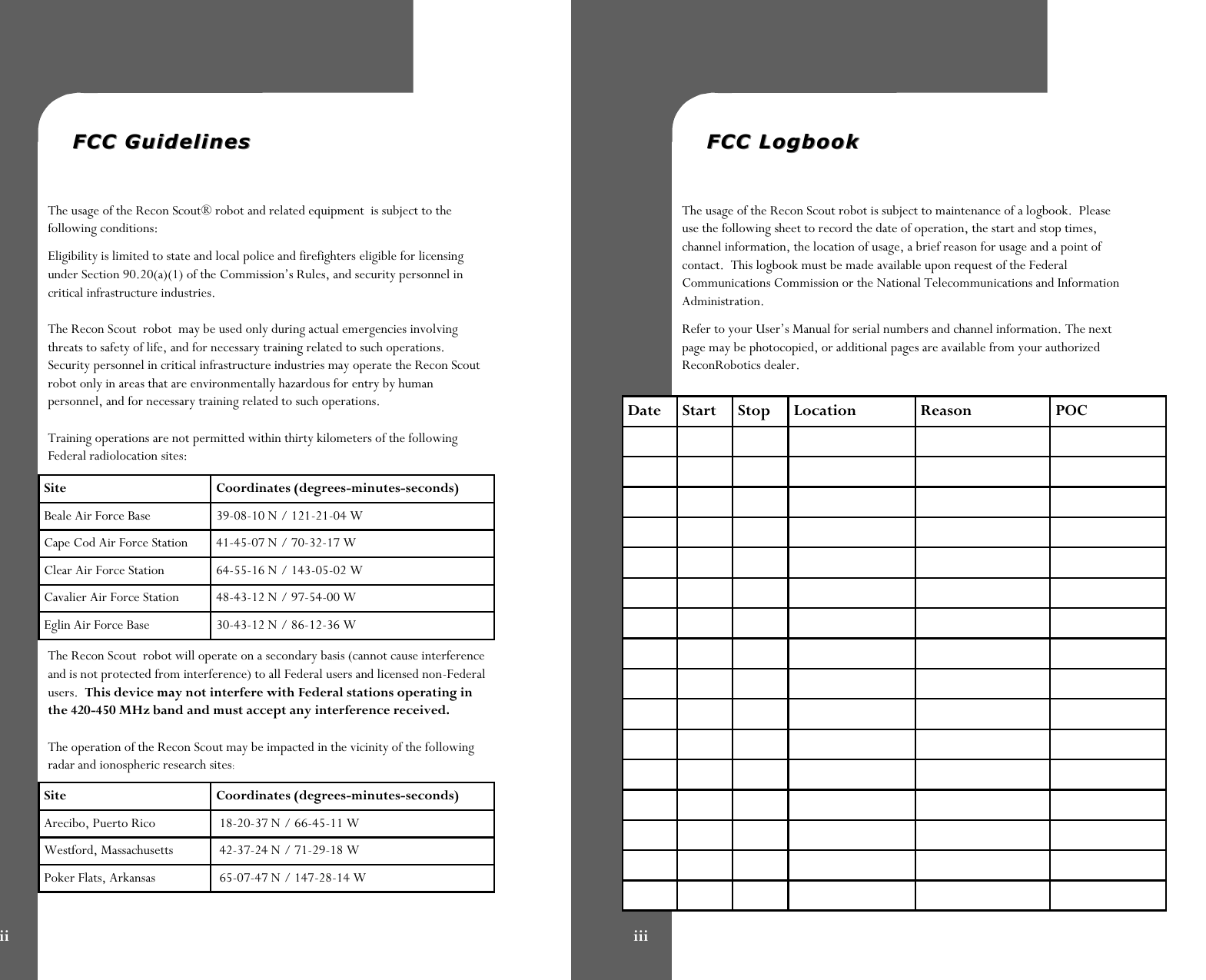   FCC GuidelinesFCC Guidelines   The usage of the Recon Scout® robot and related equipment  is subject to the following conditions: Eligibility is limited to state and local police and firefighters eligible for licensing under Section 90.20(a)(1) of the Commission’s Rules, and security personnel in critical infrastructure industries.  The Recon Scout  robot  may be used only during actual emergencies involving threats to safety of life, and for necessary training related to such operations. Security personnel in critical infrastructure industries may operate the Recon Scout robot only in areas that are environmentally hazardous for entry by human personnel, and for necessary training related to such operations.  Training operations are not permitted within thirty kilometers of the following Federal radiolocation sites: The Recon Scout  robot will operate on a secondary basis (cannot cause interference and is not protected from interference) to all Federal users and licensed non-Federal users.  This device may not interfere with Federal stations operating in the 420-450 MHz band and must accept any interference received.  The operation of the Recon Scout may be impacted in the vicinity of the following radar and ionospheric research sites: Site  Coordinates (degrees-minutes-seconds) Beale Air Force Base   39-08-10 N / 121-21-04 W Cape Cod Air Force Station   41-45-07 N / 70-32-17 W Clear Air Force Station   64-55-16 N / 143-05-02 W Cavalier Air Force Station   48-43-12 N / 97-54-00 W Eglin Air Force Base  30-43-12 N / 86-12-36 W Site  Coordinates (degrees-minutes-seconds) Arecibo, Puerto Rico   18-20-37 N / 66-45-11 W Westford, Massachusetts   42-37-24 N / 71-29-18 W Poker Flats, Arkansas   65-07-47 N / 147-28-14 W ii   FCC LogbookFCC Logbook   The usage of the Recon Scout robot is subject to maintenance of a logbook.  Please use the following sheet to record the date of operation, the start and stop times, channel information, the location of usage, a brief reason for usage and a point of contact.  This logbook must be made available upon request of the Federal Communications Commission or the National Telecommunications and Information Administration.   Refer to your User’s Manual for serial numbers and channel information. The next page may be photocopied, or additional pages are available from your authorized ReconRobotics dealer. iii Date  Start  Stop  Location  Reason  POC                                                                                                                                                                                 