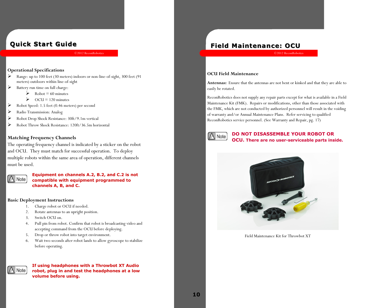 ©2012 ReconRobotics 5    Quick Start GuideQuick Start Guide    Operational Specifications  Range: up to 100 feet (30 meters) indoors or non-line-of-sight, 300 feet (91 meters) outdoors within line-of-sight  Battery run time on full charge:   Robot = 60 minutes   OCU = 120 minutes  Robot Speed: 1.5 feet (0.46 meters) per second   Radio Transmission: Analog  Robot Drop Shock Resistance: 30ft/9.1m vertical  Robot Throw Shock Resistance: 120ft/36.5m horizontal  Matching Frequency Channels The operating frequency channel is indicated by a sticker on the robot and OCU.  They must match for successful operation.  To deploy multiple robots within the same area of operation, different channels must be used.   Basic Deployment Instructions 1.  Charge robot or OCU if needed. 2.  Rotate antennas to an upright position.  3.  Switch OCU on. 4.  Pull pin from robot. Confirm that robot is broadcasting video and accepting command from the OCU before deploying. 5.  Drop or throw robot into target environment. 6.  Wait two seconds after robot lands to allow gyroscope to stabilize     before operating.  Equipment on channels A.2, B.2, and C.2 is not compatible with equipment programmed to channels A, B, and C. If using headphones with a Throwbot XT Audio robot, plug in and test the headphones at a low volume before using. ©2012 ReconRobotics 10      Field Maintenance: OCU Field Maintenance: OCU     OCU Field Maintenance Antennas:  Ensure that the antennas are not bent or kinked and that they are able to easily be rotated. ReconRobotics does not supply any repair parts except for what is available in a Field Maintenance Kit (FMK).  Repairs or modifications, other than those associated with the FMK, which are not conducted by authorized personnel will result in the voiding of warranty and/or Annual Maintenance Plans.  Refer servicing to qualified ReconRobotics service personnel. (See Warranty and Repair, pg. 17)                 Field Maintenance Kit for Throwbot XT    DO NOT DISASSEMBLE YOUR ROBOT OR OCU. There are no user-serviceable parts inside.   