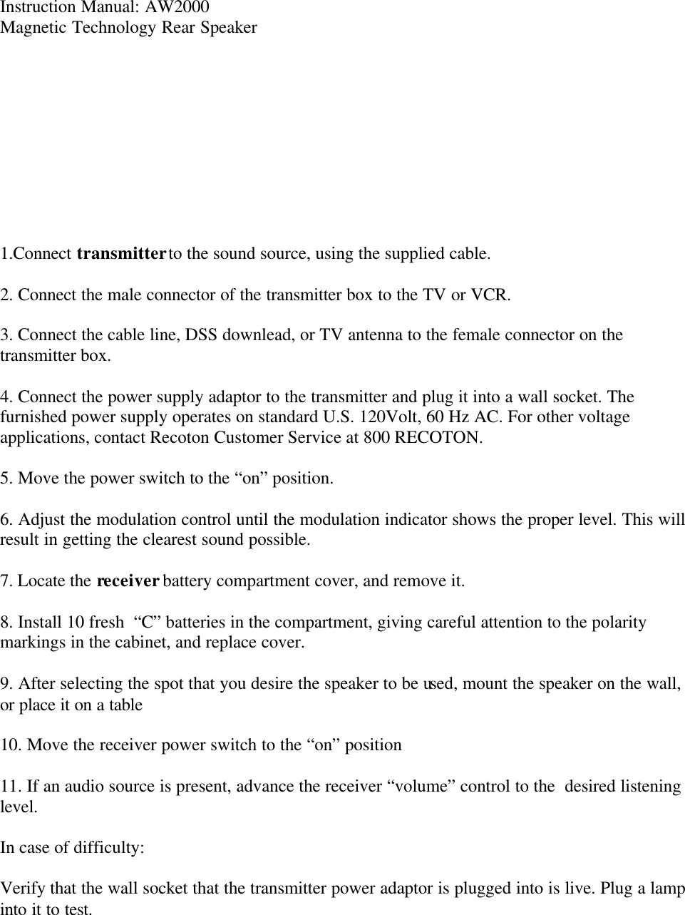 Instruction Manual: AW2000 Magnetic Technology Rear Speaker           1.Connect transmitter to the sound source, using the supplied cable.  2. Connect the male connector of the transmitter box to the TV or VCR.  3. Connect the cable line, DSS downlead, or TV antenna to the female connector on the transmitter box.   4. Connect the power supply adaptor to the transmitter and plug it into a wall socket. The furnished power supply operates on standard U.S. 120Volt, 60 Hz AC. For other voltage applications, contact Recoton Customer Service at 800 RECOTON.  5. Move the power switch to the &ldquo;on&rdquo; position.   6. Adjust the modulation control until the modulation indicator shows the proper level. This will result in getting the clearest sound possible.  7. Locate the receiver battery compartment cover, and remove it.   8. Install 10 fresh  &ldquo;C&rdquo; batteries in the compartment, giving careful attention to the polarity markings in the cabinet, and replace cover.  9. After selecting the spot that you desire the speaker to be used, mount the speaker on the wall, or place it on a table  10. Move the receiver power switch to the &ldquo;on&rdquo; position  11. If an audio source is present, advance the receiver &ldquo;volume&rdquo; control to the  desired listening level.   In case of difficulty:  Verify that the wall socket that the transmitter power adaptor is plugged into is live. Plug a lamp into it to test.  