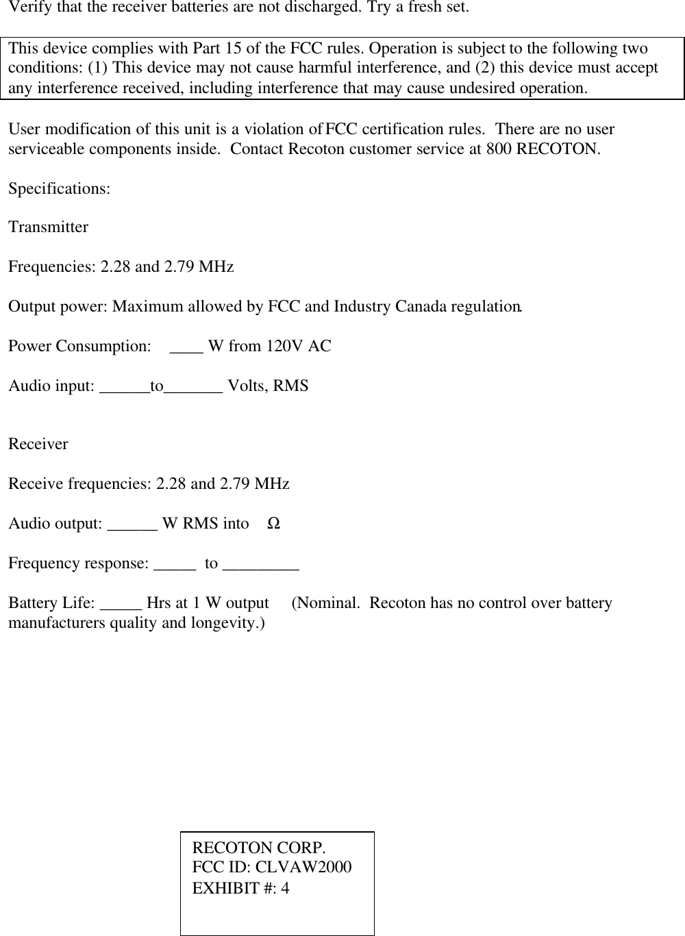 Verify that the receiver batteries are not discharged. Try a fresh set.  This device complies with Part 15 of the FCC rules. Operation is subject to the following two conditions: (1) This device may not cause harmful interference, and (2) this device must accept any interference received, including interference that may cause undesired operation.     User modification of this unit is a violation of FCC certification rules.  There are no user serviceable components inside.  Contact Recoton customer service at 800 RECOTON.  Specifications:  Transmitter  Frequencies: 2.28 and 2.79 MHz  Output power: Maximum allowed by FCC and Industry Canada regulation.  Power Consumption:    ____ W from 120V AC  Audio input: ______to_______ Volts, RMS   Receiver  Receive frequencies: 2.28 and 2.79 MHz  Audio output: ______ W RMS into    Ω  Frequency response: _____  to _________  Battery Life: _____ Hrs at 1 W output     (Nominal.  Recoton has no control over battery manufacturers quality and longevity.) RECOTON CORP. FCC ID: CLVAW2000 EXHIBIT #: 4 