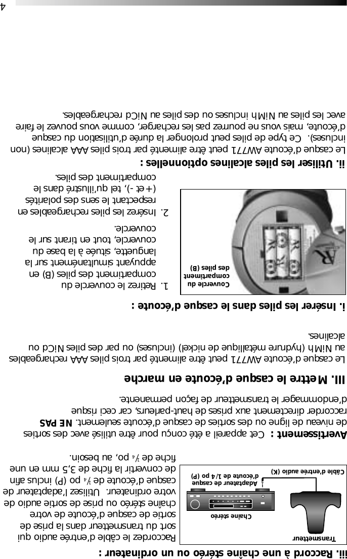 4Avertissement :  Cet appareil a &eacute;t&eacute; con&ccedil;u pour &ecirc;tre utilis&eacute; avec des sortiesde niveau de ligne ou des sorties de casque d&rsquo;&eacute;coute seulement. NE PASraccorder directement aux prises de haut-parleurs, car ceci risqued&rsquo;endommager le transmetteur de fa&ccedil;on permanente.ii. Utiliser les piles alcalines optionnelles :1. Retirez le couvercle ducompartiment des piles (B) en appuyant simultan&eacute;ment sur la languette, situ&eacute;e &agrave; la base du couvercle, tout en tirant sur le couvercle.2. Ins&eacute;rez les piles rechargeables en respectant le sens des polarit&eacute;s (+ et -), tel qu&rsquo;illustr&eacute; dans le compartiment des piles.Couvercle ducompartimentdes piles (B)Le casque d&rsquo;&eacute;coute AW771 peut &ecirc;tre aliment&eacute; par trois piles AAA alcalines (nonincluses).  Ce type de piles peut prolonger la dur&eacute;e d&rsquo;utilisation du casqued&rsquo;&eacute;coute, mais vous ne pourrez pas les recharger, comme vous pouvez le faireavec les piles au NiMh incluses ou des piles au NiCd rechargeables.Raccordez le c&acirc;ble d&rsquo;entr&eacute;e audio quisort du transmetteur dans la prise desortie de casque d&rsquo;&eacute;coute de votrecha&icirc;ne st&eacute;r&eacute;o ou prise de sortie audio devotre ordinateur.  Utilisez l&rsquo;adaptateur decasque d&rsquo;&eacute;coute de 1/4po (P) inclus afinde convertir la fiche de 3,5 mm en unefiche de 1/4po, au besoin. iii. Raccord &agrave; une cha&icirc;ne st&eacute;r&eacute;o ou un ordinateur :TransmetteurCha&icirc;ne st&eacute;r&eacute;oAdaptateur de casqued&rsquo;&eacute;coute de 1/4 po (P)C&acirc;ble d&rsquo;entr&eacute;e audio (K)III. Mettre le casque d&rsquo;&eacute;coute en marcheLe casque d&rsquo;&eacute;coute AW771 peut &ecirc;tre aliment&eacute; par trois piles AAA rechargeablesau NiMh (hydrure m&eacute;tallique de nickel) (incluses) ou par des piles NiCd oualcalines.i. Ins&eacute;rer les piles dans le casque d&rsquo;&eacute;coute :