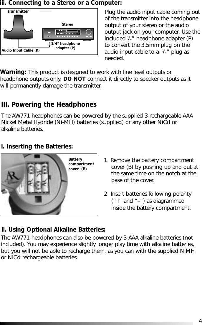 4Warning: This product is designed to work with line level outputs orheadphone outputs only. DO NOT connect it directly to speaker outputs as itwill permanently damage the transmitter.ii. Using Optional Alkaline Batteries:1. Remove the battery compartment cover (B) by pushing up and out atthe same time on the notch at the base of the cover.2. Insert batteries following polarity (&ldquo;+&rdquo; and &ldquo;&ndash;&rdquo;) as diagrammed inside the battery compartment.Batterycompartmentcover  (B)The AW771 headphones can also be powered by 3 AAA alkaline batteries (notincluded). You may experience slightly longer play time with alkaline batteries,but you will not be able to recharge them, as you can with the supplied NiMHor NiCd rechargeable batteries.Plug the audio input cable coming outof the transmitter into the headphone output of your stereo or the audio output jack on your computer. Use theincluded 1/4&rdquo; headphone adapter (P) to convert the 3.5mm plug on the audio input cable to a  1/4&rdquo; plug as needed.iii. Connecting to a Stereo or a Computer:TransmitterStereo1/4&rdquo; headphoneadapter (P)Audio Input Cable (K)III. Powering the HeadphonesThe AW771 headphones can be powered by the supplied 3 rechargeable AAANickel Metal Hydride (Ni-MH) batteries (supplied) or any other NiCd oralkaline batteries.i. Inserting the Batteries: