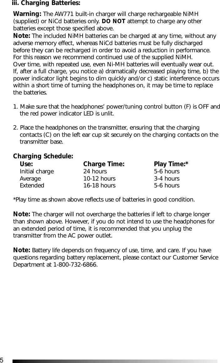 5Warning: The AW771 built-in charger will charge rechargeable NiMH(supplied) or NiCd batteries only. DO NOT attempt to charge any otherbatteries except those specified above. Note: The included NiMH batteries can be charged at any time, without anyadverse memory effect, whereas NiCd batteries must be fully dischargedbefore they can be recharged in order to avoid a reduction in performance.For this reason we recommend continued use of the supplied NiMH. Over time, with repeated use, even Ni-MH batteries will eventually wear out.If, after a full charge, you notice a) dramatically decreased playing time, b) thepower indicator light begins to dim quickly and/or c) static interference occurswithin a short time of turning the headphones on, it may be time to replacethe batteries.1. Make sure that the headphones&rsquo; power/tuning control button (F) is OFF andthe red power indicator LED is unlit. 2. Place the headphones on the transmitter, ensuring that the charging contacts (C) on the left ear cup sit securely on the charging contacts on the transmitter base.Charging Schedule:Use: Charge Time: Play Time:*Initial charge  24 hours  5-6 hoursAverage  10-12 hours  3-4 hoursExtended  16-18 hours  5-6 hours*Play time as shown above reflects use of batteries in good condition.Note: The charger will not overcharge the batteries if left to charge longerthan shown above. However, if you do not intend to use the headphones foran extended period of time, it is recommended that you unplug thetransmitter from the AC power outlet.Note: Battery life depends on frequency of use, time, and care. If you havequestions regarding battery replacement, please contact our Customer ServiceDepartment at 1-800-732-6866.iii. Charging Batteries: