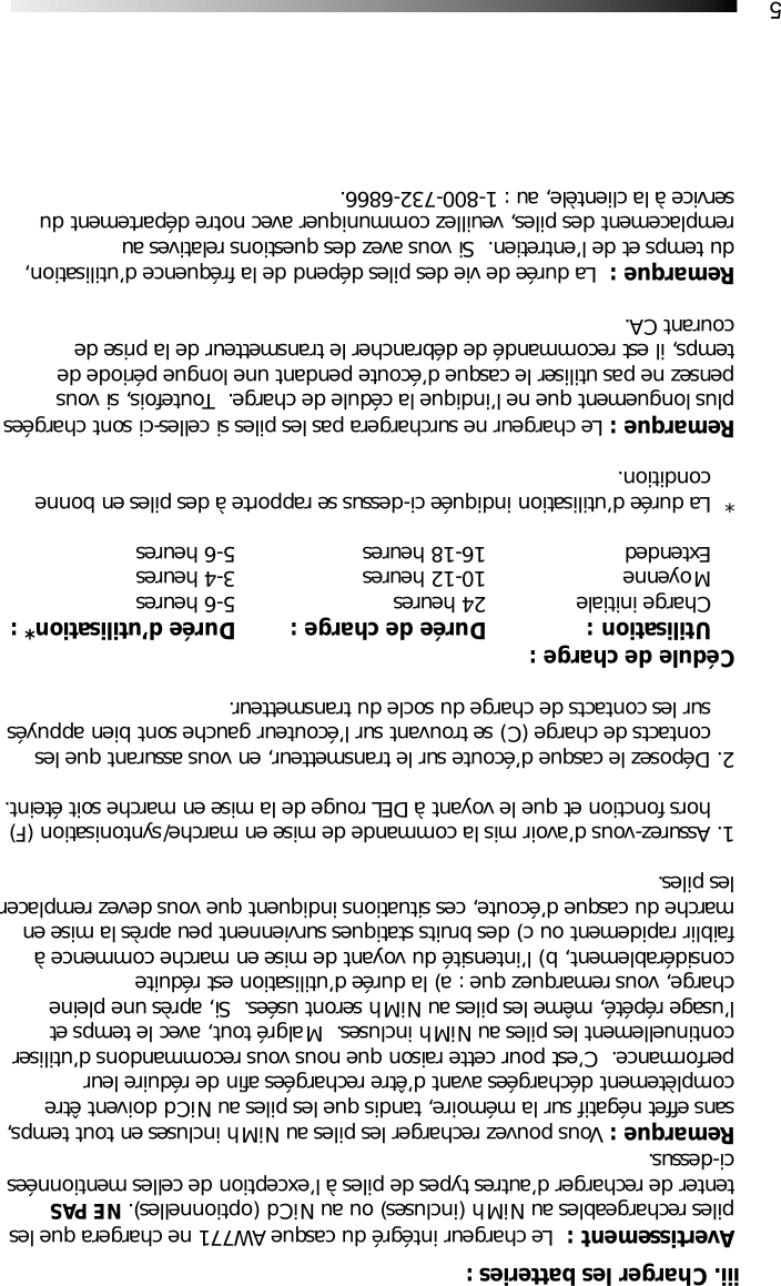5Avertissement :  Le chargeur int&eacute;gr&eacute; du casque AW771 ne chargera que lespiles rechargeables au NiMh (incluses) ou au NiCd (optionnelles). NE PAStenter de recharger d&rsquo;autres types de piles &agrave; l&rsquo;exception de celles mentionn&eacute;esci-dessus.Remarque : Vous pouvez recharger les piles au NiMh incluses en tout temps,sans effet n&eacute;gatif sur la m&eacute;moire, tandis que les piles au NiCd doivent &ecirc;trecompl&egrave;tement d&eacute;charg&eacute;es avant d&rsquo;&ecirc;tre recharg&eacute;es afin de r&eacute;duire leurperformance.  C&rsquo;est pour cette raison que nous vous recommandons d&rsquo;utilisercontinuellement les piles au NiMh incluses.  Malgr&eacute; tout, avec le temps etl&rsquo;usage r&eacute;p&eacute;t&eacute;, m&ecirc;me les piles au NiMh seront us&eacute;es.  Si, apr&egrave;s une pleinecharge, vous remarquez que : a) la dur&eacute;e d&rsquo;utilisation est r&eacute;duiteconsid&eacute;rablement, b) l&rsquo;intensit&eacute; du voyant de mise en marche commence &agrave;faiblir rapidement ou c) des bruits statiques surviennent peu apr&egrave;s la mise enmarche du casque d&rsquo;&eacute;coute, ces situations indiquent que vous devez remplacerles piles.1. Assurez-vous d&rsquo;avoir mis la commande de mise en marche/syntonisation (F) hors fonction et que le voyant &agrave; DEL rouge de la mise en marche soit &eacute;teint.2. D&eacute;posez le casque d&rsquo;&eacute;coute sur le transmetteur, en vous assurant que les contacts de charge (C) se trouvant sur l&rsquo;&eacute;couteur gauche sont bien appuy&eacute;s sur les contacts de charge du socle du transmetteur.C&eacute;dule de charge :Utilisation : Dur&eacute;e de charge : Dur&eacute;e d&rsquo;utilisation* :Charge initiale  24 heures  5-6 heuresMoyenne 10-12 heures 3-4 heuresExtended  16-18 heures 5-6 heures* La dur&eacute;e d&rsquo;utilisation indiqu&eacute;e ci-dessus se rapporte &agrave; des piles en bonne condition.Remarque : Le chargeur ne surchargera pas les piles si celles-ci sont charg&eacute;esplus longuement que ne l&rsquo;indique la c&eacute;dule de charge.  Toutefois, si vouspensez ne pas utiliser le casque d&rsquo;&eacute;coute pendant une longue p&eacute;riode detemps, il est recommand&eacute; de d&eacute;brancher le transmetteur de la prise decourant CA.Remarque :  La dur&eacute;e de vie des piles d&eacute;pend de la fr&eacute;quence d&rsquo;utilisation,du temps et de l&rsquo;entretien.  Si vous avez des questions relatives auremplacement des piles, veuillez communiquer avec notre d&eacute;partement duservice &agrave; la client&egrave;le, au : 1-800-732-6866.iii. Charger les batteries :