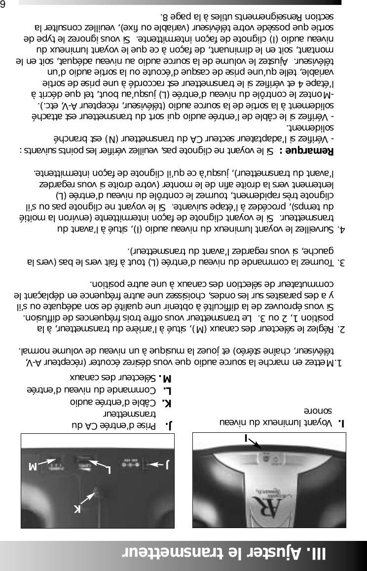 6JLMI. Voyant lumineux du niveau sonore  J. Prise d&rsquo;entr&eacute;e CA dutransmetteurK. C&acirc;ble d&rsquo;entr&eacute;e audioL. Commande du niveau d&rsquo;entr&eacute;eM. S&eacute;lecteur des canauxIII. Ajuster le transmetteur1.Mettez en marche la source audio que vous d&eacute;sirez &eacute;couter (r&eacute;cepteur A-V, t&eacute;l&eacute;viseur, cha&icirc;ne st&eacute;r&eacute;o) et jouez la musique &agrave; un niveau de volume normal.2. R&eacute;glez le s&eacute;lecteur des canaux (M), situ&eacute; &agrave; l&rsquo;arri&egrave;re du transmetteur, &agrave; la position 1, 2 ou 3.  Le transmetteur vous offre trois fr&eacute;quences de diffusion.  Si vous &eacute;prouvez de la difficult&eacute; &agrave; obtenir une qualit&eacute; de son ad&eacute;quate ou s&rsquo;il y a des parasites sur les ondes, choisissez une autre fr&eacute;quence en d&eacute;pla&ccedil;ant lecommutateur de s&eacute;lection des canaux &agrave; une autre position.3. Tournez la commande du niveau d&rsquo;entr&eacute;e (L) tout &agrave; fait vers le bas (vers la gauche, si vous regardez l&rsquo;avant du transmetteur).4. Surveillez le voyant lumineux du niveau audio (I), situ&eacute; &agrave; l&rsquo;avant du transmetteur.  Si le voyant clignote de fa&ccedil;on intermittente (environ la moiti&eacute; du temps), proc&eacute;dez &agrave; l&rsquo;&eacute;tape suivante.  Si le voyant ne clignote pas ou s&rsquo;il clignote tr&egrave;s rapidement, tournez le contr&ocirc;le du niveau d&rsquo;entr&eacute;e (L) lentement vers la droite afin de le monter (votre droite si vous regardez l&rsquo;avant du transmetteur), jusqu&rsquo;&agrave; ce qu&rsquo;il clignote de fa&ccedil;on intermittente.Remarque :  Si le voyant ne clignote pas, veuillez v&eacute;rifier les points suivants :- V&eacute;rifiez si l&rsquo;adaptateur secteur CA du transmetteur (N) est branch&eacute; solidement.- V&eacute;rifiez si le c&acirc;ble de l&rsquo;entr&eacute;e audio qui sort du transmetteur est attach&eacute; solidement &agrave; la sortie de la source audio (t&eacute;l&eacute;viseur, r&eacute;cepteur A-V, etc.).-Montez le contr&ocirc;le du niveau d&rsquo;entr&eacute;e (L) jusqu&rsquo;au bout, tel que d&eacute;crit &agrave; l&rsquo;&eacute;tape 4 et v&eacute;rifiez si le transmetteur est raccord&eacute; &agrave; une prise de sortie variable, telle qu&rsquo;une prise de casque d&rsquo;&eacute;coute ou la sortie audio d&rsquo;un t&eacute;l&eacute;viseur.  Ajustez le volume de la source audio au niveau ad&eacute;quat, soit en le montant, soit en le diminuant, de fa&ccedil;on &agrave; ce que le voyant lumineux du niveau audio (I) clignote de fa&ccedil;on intermittente.  Si vous ignorez le type de sortie que poss&egrave;de votre t&eacute;l&eacute;viseur (variable ou fixe), veuillez consulter la section Renseignements utiles &agrave; la page 8.  KI
