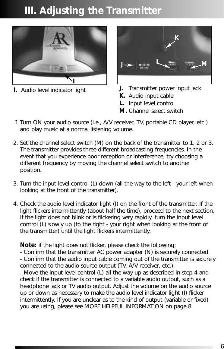 6JLMI. Audio level indicator light J. Transmitter power input jackK. Audio input cableL. Input level controlM. Channel select switch III. Adjusting the Transmitter1.Turn ON your audio source (i.e., A/V receiver, TV, portable CD player, etc.) and play music at a normal listening volume.2. Set the channel select switch (M) on the back of the transmitter to 1, 2 or 3. The transmitter provides three different broadcasting frequencies. In the event that you experience poor reception or interference, try choosing a different frequency by moving the channel select switch to another position.3. Turn the input level control (L) down (all the way to the left - your left when looking at the front of the transmitter).4. Check the audio level indicator light (I) on the front of the transmitter. If the light flickers intermittently (about half the time), proceed to the next section.If the light does not blink or is flickering very rapidly, turn the input level control (L) slowly up (to the right - your right when looking at the front of the transmitter) until the light flickers intermittently.Note: if the light does not flicker, please check the following:- Confirm that the transmitter AC power adapter (N) is securely connected.- Confirm that the audio input cable coming out of the transmitter is securelyconnected to the audio source output (TV, A/V receiver, etc.). - Move the input level control (L) all the way up as described in step 4 and check if the transmitter is connected to a variable audio output, such as aheadphone jack or TV audio output. Adjust the volume on the audio source up or down as necessary to make the audio level indicator light (I) flicker intermittently. If you are unclear as to the kind of output (variable or fixed) you are using, please see MORE HELPFUL INFORMATION on page 8. KI
