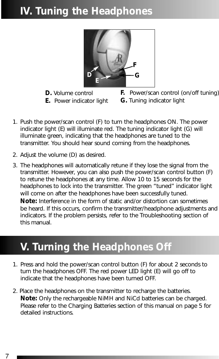 7IV. Tuning the Headphones1. Push the power/scan control (F) to turn the headphones ON. The power indicator light (E) will illuminate red. The tuning indicator light (G) will illuminate green, indicating that the headphones are tuned to the transmitter. You should hear sound coming from the headphones.   2. Adjust the volume (D) as desired.3. The headphones will automatically retune if they lose the signal from the transmitter. However, you can also push the power/scan control button (F) to retune the headphones at any time. Allow 10 to 15 seconds for the headphones to lock into the transmitter. The green &ldquo;tuned&rdquo; indicator light will come on after the headphones have been successfully tuned. Note: Interference in the form of static and/or distortion can sometimes be heard. If this occurs, confirm the transmitter/headphone adjustments andindicators. If the problem persists, refer to the Troubleshooting section of this manual.D. Volume control E. Power indicator lightGV. Turning the Headphones Off1. Press and hold the power/scan control button (F) for about 2 seconds to turn the headphones OFF. The red power LED light (E) will go off to indicate that the headphones have been turned OFF.2. Place the headphones on the transmitter to recharge the batteries. Note: Only the rechargeable NiMH and NiCd batteries can be charged. Please refer to the Charging Batteries section of this manual on page 5 for detailed instructions. F. Power/scan control (on/off tuning)G. Tuning indicator lightFDE