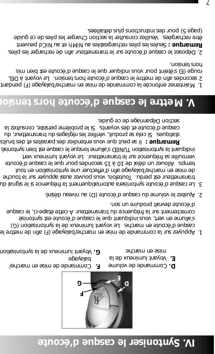 7IV. Syntoniser le casque d&rsquo;&eacute;coute1. Appuyez sur la commande de mise en marche/balayage (F) afin de mettre lecasque d&rsquo;&eacute;coute en marche.  Le voyant lumineux de la syntonisation (G) s&rsquo;allume en vert, vous indiquant que le casque d&rsquo;&eacute;coute est syntonis&eacute; correctement sur la fr&eacute;quence du transmetteur. &Agrave; cette &eacute;tape-ci, le casque d&rsquo;&eacute;coute devrait produire un son.2. Ajustez le volume du casque d&rsquo;&eacute;coute (D) au niveau d&eacute;sir&eacute;.3. Le casque d&rsquo;&eacute;coute syntonisera automatiquement la fr&eacute;quence si le signal dutransmetteur est perdu.  Toutefois, vous pouvez aussi appuyer sur la touche de mise en marche/balayage afin d&rsquo;effectuer une syntonisation en tout temps.  Allouez un d&eacute;lai de 10 &agrave; 15 secondes pour que le casque d&rsquo;&eacute;coute verrouille sa fr&eacute;quence sur le transmetteur.  Le voyant lumineux vert indiquant la syntonisation TUNED s&rsquo;allume lorsque le casque est bien syntonis&eacute;.Remarque :  Il se peut que vous entendiez des parasites et des bruitsstatiques.  Si cela se produit, v&eacute;rifiez les r&eacute;glages du transmetteur, du casque d&rsquo;&eacute;coute et des voyants.  Si le probl&egrave;me persiste, consultez la section D&eacute;pannage de ce guide.D. Commande de volumeE. Voyant lumineux de la mise en marcheGV. Mettre le casque d&rsquo;&eacute;coute hors tension1. Maintenez enfonc&eacute;e la commande de mise en marche/balayage (F) pendant 2 secondes afin de mettre le casque d&rsquo;&eacute;coute hors tension.  Le voyant &agrave; DEL rouge (E) s&rsquo;&eacute;teint pour vous indiquer que le casque d&rsquo;&eacute;coute est bien mis hors tension.2. D&eacute;posez le casque d&rsquo;&eacute;coute sur le transmetteur afin de recharger les piles.Remarque : Seules les piles rechargeables au NiMh et au NiCd peuvent &ecirc;tre recharg&eacute;es.  Veuillez consulter la section Charger les piles de ce guide (page 5) pour des instructions plus d&eacute;taill&eacute;es.F. Commande de mise en marche/balayage G. Voyant lumineux de la syntonisationFDE