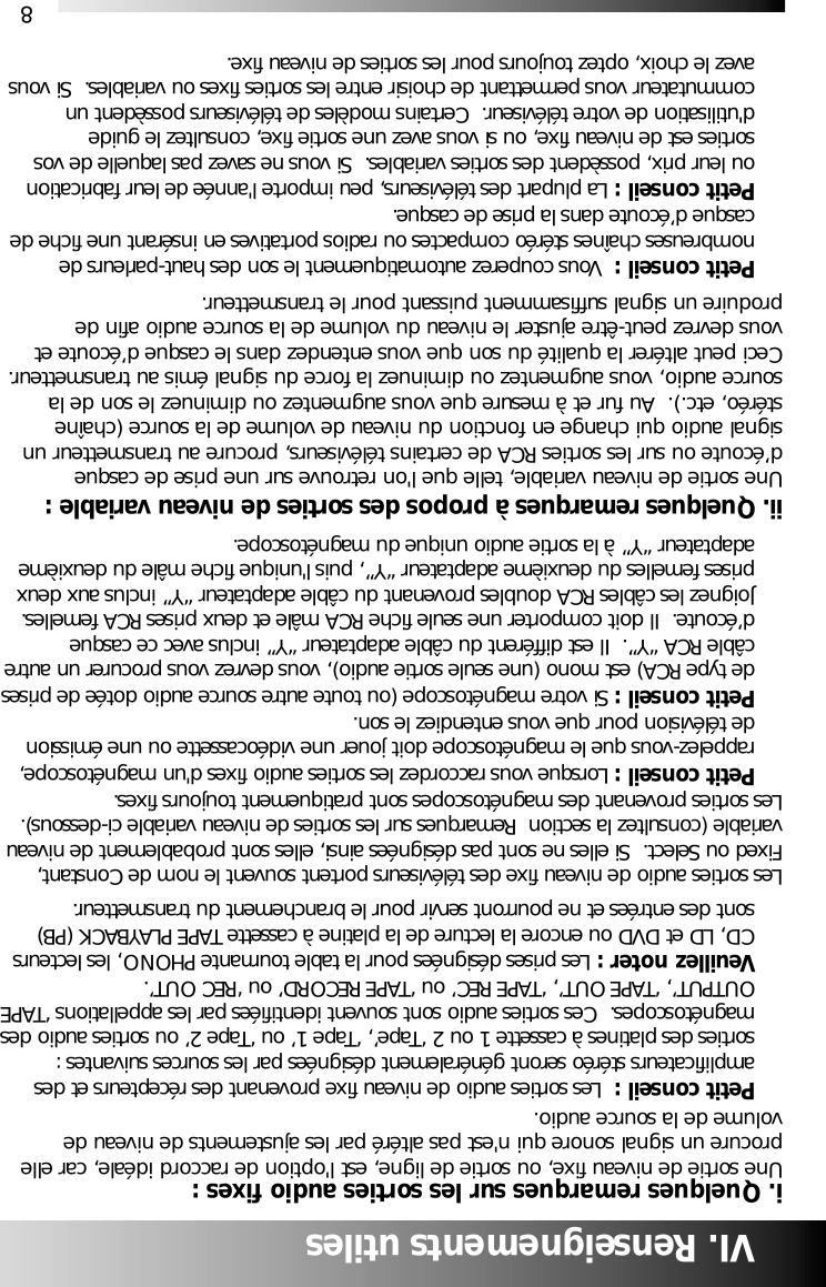 8VI. Renseignements utilesi. Quelques remarques sur les sorties audio fixes :Une sortie de niveau fixe, ou sortie de ligne, est l'option de raccord id&eacute;ale, car elleprocure un signal sonore qui n'est pas alt&eacute;r&eacute; par les ajustements de niveau devolume de la source audio.Petit conseil :  Les sorties audio de niveau fixe provenant des r&eacute;cepteurs et des amplificateurs st&eacute;r&eacute;o seront g&eacute;n&eacute;ralement d&eacute;sign&eacute;es par les sources suivantes : sorties des platines &agrave; cassette 1 ou 2 &lsquo;Tape&rsquo;, &lsquo;Tape 1&rsquo; ou &lsquo;Tape 2&rsquo; ou sorties audio desmagn&eacute;toscopes.  Ces sorties audio sont souvent identifi&eacute;es par les appellations &lsquo;TAPEOUTPUT&rsquo;, &lsquo;TAPE OUT&rsquo;, &lsquo;TAPE REC&rsquo; ou &lsquo;TAPE RECORD&rsquo; ou &lsquo;REC OUT&rsquo;.  Veuillez noter : Les prises d&eacute;sign&eacute;es pour la table tournante PHONO, les lecteurs CD, LD et DVD ou encore la lecture de la platine &agrave; cassette TAPE PLAYBACK (PB) sont des entr&eacute;es et ne pourront servir pour le branchement du transmetteur. Les sorties audio de niveau fixe des t&eacute;l&eacute;viseurs portent souvent le nom de Constant,Fixed ou Select.  Si elles ne sont pas d&eacute;sign&eacute;es ainsi, elles sont probablement de niveauvariable (consultez la section  Remarques sur les sorties de niveau variable ci-dessous).Les sorties provenant des magn&eacute;toscopes sont pratiquement toujours fixes.Petit conseil : Lorsque vous raccordez les sorties audio fixes d'un magn&eacute;toscope, rappelez-vous que le magn&eacute;toscope doit jouer une vid&eacute;ocassette ou une &eacute;mission de t&eacute;l&eacute;vision pour que vous entendiez le son. Petit conseil : Si votre magn&eacute;toscope (ou toute autre source audio dot&eacute;e de prisesde type RCA) est mono (une seule sortie audio), vous devrez vous procurer un autre c&acirc;ble RCA &ldquo;Y&rdquo;.  Il est diff&eacute;rent du c&acirc;ble adaptateur &ldquo;Y&rdquo; inclus avec ce casque d&rsquo;&eacute;coute.  Il doit comporter une seule fiche RCA m&acirc;le et deux prises RCA femelles.  Joignez les c&acirc;bles RCA doubles provenant du c&acirc;ble adaptateur &ldquo;Y&rdquo; inclus aux deux prises femelles du deuxi&egrave;me adaptateur &ldquo;Y&rdquo;, puis l'unique fiche m&acirc;le du deuxi&egrave;me adaptateur &ldquo;Y&rdquo; &agrave; la sortie audio unique du magn&eacute;toscope.ii. Quelques remarques &agrave; propos des sorties de niveau variable :Une sortie de niveau variable, telle que l'on retrouve sur une prise de casqued&rsquo;&eacute;coute ou sur les sorties RCA de certains t&eacute;l&eacute;viseurs, procure au transmetteur unsignal audio qui change en fonction du niveau de volume de la source (cha&icirc;nest&eacute;r&eacute;o, etc.).  Au fur et &agrave; mesure que vous augmentez ou diminuez le son de lasource audio, vous augmentez ou diminuez la force du signal &eacute;mis au transmetteur.Ceci peut alt&eacute;rer la qualit&eacute; du son que vous entendez dans le casque d&rsquo;&eacute;coute etvous devrez peut-&ecirc;tre ajuster le niveau du volume de la source audio afin deproduire un signal suffisamment puissant pour le transmetteur.  Petit conseil :  Vous couperez automatiquement le son des haut-parleurs de nombreuses cha&icirc;nes st&eacute;r&eacute;o compactes ou radios portatives en ins&eacute;rant une fiche de casque d&rsquo;&eacute;coute dans la prise de casque.  Petit conseil : La plupart des t&eacute;l&eacute;viseurs, peu importe l'ann&eacute;e de leur fabrication ou leur prix, poss&egrave;dent des sorties variables.  Si vous ne savez pas laquelle de vos sorties est de niveau fixe, ou si vous avez une sortie fixe, consultez le guide d'utilisation de votre t&eacute;l&eacute;viseur.  Certains mod&egrave;les de t&eacute;l&eacute;viseurs poss&egrave;dent un commutateur vous permettant de choisir entre les sorties fixes ou variables.  Si vous avez le choix, optez toujours pour les sorties de niveau fixe.
