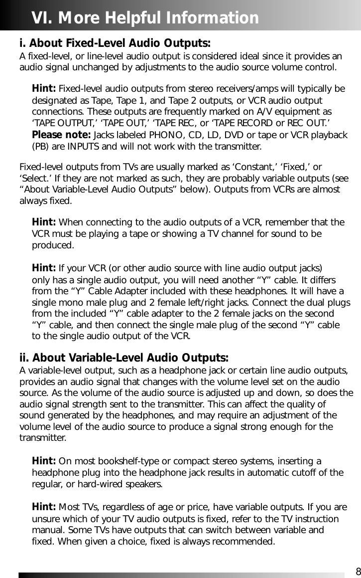 8VI. More Helpful Informationi. About Fixed-Level Audio Outputs:A fixed-level, or line-level audio output is considered ideal since it provides anaudio signal unchanged by adjustments to the audio source volume control.Hint: Fixed-level audio outputs from stereo receivers/amps will typically be designated as Tape, Tape 1, and Tape 2 outputs, or VCR audio output connections. These outputs are frequently marked on A/V equipment as &lsquo;TAPE OUTPUT,&rsquo; &lsquo;TAPE OUT,&rsquo; &lsquo;TAPE REC, or &lsquo;TAPE RECORD or REC OUT.&rsquo; Please note: Jacks labeled PHONO, CD, LD, DVD or tape or VCR playback (PB) are INPUTS and will not work with the transmitter.Fixed-level outputs from TVs are usually marked as &lsquo;Constant,&rsquo; &lsquo;Fixed,&rsquo; or&lsquo;Select.&rsquo; If they are not marked as such, they are probably variable outputs (see&ldquo;About Variable-Level Audio Outputs&rdquo; below). Outputs from VCRs are almostalways fixed.Hint: When connecting to the audio outputs of a VCR, remember that the VCR must be playing a tape or showing a TV channel for sound to be produced.Hint: If your VCR (or other audio source with line audio output jacks) only has a single audio output, you will need another &ldquo;Y&rdquo; cable. It differs from the &ldquo;Y&rdquo; Cable Adapter included with these headphones. It will have a single mono male plug and 2 female left/right jacks. Connect the dual plugs from the included &ldquo;Y&rdquo; cable adapter to the 2 female jacks on the second &ldquo;Y&rdquo; cable, and then connect the single male plug of the second &ldquo;Y&rdquo; cable to the single audio output of the VCR.ii. About Variable-Level Audio Outputs:A variable-level output, such as a headphone jack or certain line audio outputs,provides an audio signal that changes with the volume level set on the audiosource. As the volume of the audio source is adjusted up and down, so does theaudio signal strength sent to the transmitter. This can affect the quality ofsound generated by the headphones, and may require an adjustment of thevolume level of the audio source to produce a signal strong enough for thetransmitter.Hint: On most bookshelf-type or compact stereo systems, inserting a headphone plug into the headphone jack results in automatic cutoff of the regular, or hard-wired speakers.Hint: Most TVs, regardless of age or price, have variable outputs. If you are unsure which of your TV audio outputs is fixed, refer to the TV instruction manual. Some TVs have outputs that can switch between variable and fixed. When given a choice, fixed is always recommended.
