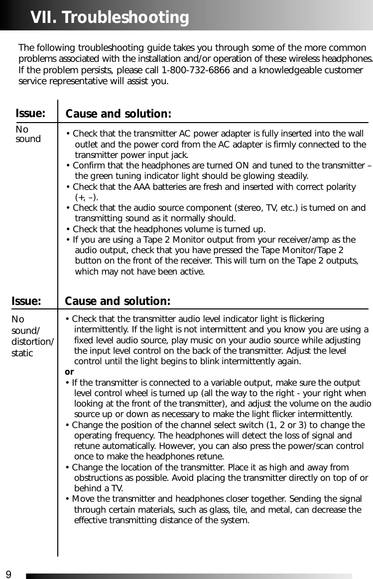 9Cause and solution:&bull; Check that the transmitter audio level indicator light is flickering intermittently. If the light is not intermittent and you know you are using a fixed level audio source, play music on your audio source while adjusting the input level control on the back of the transmitter. Adjust the level control until the light begins to blink intermittently again.or&bull; If the transmitter is connected to a variable output, make sure the output level control wheel is turned up (all the way to the right - your right when looking at the front of the transmitter), and adjust the volume on the audiosource up or down as necessary to make the light flicker intermittently.&bull; Change the position of the channel select switch (1, 2 or 3) to change the operating frequency. The headphones will detect the loss of signal and retune automatically. However, you can also press the power/scan control once to make the headphones retune.&bull; Change the location of the transmitter. Place it as high and away from obstructions as possible. Avoid placing the transmitter directly on top of or behind a TV. &bull; Move the transmitter and headphones closer together. Sending the signal through certain materials, such as glass, tile, and metal, can decrease the effective transmitting distance of the system.VII. TroubleshootingThe following troubleshooting guide takes you through some of the more commonproblems associated with the installation and/or operation of these wireless headphones.If the problem persists, please call 1-800-732-6866 and a knowledgeable customerservice representative will assist you.Issue:No sound Issue:No sound/distortion/staticCause and solution:&bull; Check that the transmitter AC power adapter is fully inserted into the wall outlet and the power cord from the AC adapter is firmly connected to the transmitter power input jack.&bull; Confirm that the headphones are turned ON and tuned to the transmitter &ndash;the green tuning indicator light should be glowing steadily.&bull; Check that the AAA batteries are fresh and inserted with correct polarity (+, &ndash;).&bull; Check that the audio source component (stereo, TV, etc.) is turned on and transmitting sound as it normally should.&bull; Check that the headphones volume is turned up.&bull; If you are using a Tape 2 Monitor output from your receiver/amp as the audio output, check that you have pressed the Tape Monitor/Tape 2 button on the front of the receiver. This will turn on the Tape 2 outputs, which may not have been active.
