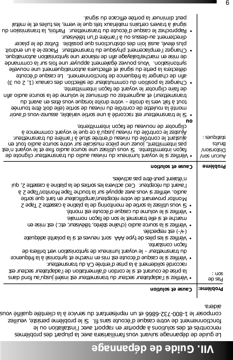 9Cause et solution&bull; V&eacute;rifiez si le voyant lumineux du niveau audio du transmetteur clignote de fa&ccedil;on intermittente.  Si vous utilisez une source audio fixe et le voyant n&rsquo;estpas intermittent, jouez une pi&egrave;ce musicale sur votre source audio tout en ajustant le contr&ocirc;le du niveau d&rsquo;entr&eacute;e situ&eacute; &agrave; l&rsquo;arri&egrave;re du transmetteur.  Ajustez le contr&ocirc;le du niveau jusqu&rsquo;&agrave; ce que le voyant commence &agrave; clignoter de nouveau de fa&ccedil;on intermittente.ou &bull;Si le transmetteur est raccord&eacute; &agrave; une sortie variable, assurez-vous d&rsquo;avoir mont&eacute; la roulette de contr&ocirc;le du niveau de sortie (elle doit &ecirc;tre tourn&eacute;e tout &agrave; fait vers la droite &ndash; votre droite lorsque vous &ecirc;tes en avant du transmetteur) et augmentez ou diminuez le volume de la source audio afin de faire clignoter le voyant de fa&ccedil;on intermittente.&bull;Changez la position du commutateur de s&eacute;lection des canaux (1, 2 ou 3) afin de changer la fr&eacute;quence de fonctionnement.  Le casque d&rsquo;&eacute;coute d&eacute;tectera la perte du signal et effectuera automatiquement une nouvelle syntonisation.  Vous pouvez &eacute;galement appuyer une fois sur la commande de mise en marche/balayage afin de relancer une syntonisation automatique.&bull;Changez l&rsquo;emplacement physique du transmetteur.  Placez-le &agrave; un endroit plus &eacute;lev&eacute;, aussi loin des obstructions que possible.  &Eacute;vitez de le placer directement au-dessus ou &agrave; l&rsquo;arri&egrave;re d&rsquo;un t&eacute;l&eacute;viseur.&bull;Rapprochez le casque d&rsquo;&eacute;coute du transmetteur.  Parfois, la transmission dusignal &agrave; travers certains mat&eacute;riaux tels que le verre, les tuiles et le m&eacute;tal peut diminuer la port&eacute;e efficace du signal.  VII. Guide de d&eacute;pannageLe guide de d&eacute;pannage suivant vous familiarisera avec la plupart des probl&egrave;mesrencontr&eacute;s et des solutions &agrave; apporter en rapport avec l&rsquo;installation ou lefonctionnement de votre casque d&rsquo;&eacute;coute sans fil.  Si le probl&egrave;me persiste, veuillezcomposer le 1-800-732-6866 et un repr&eacute;sentant du service &agrave; la client&egrave;le qualifi&eacute; vousaidera.Probl&egrave;me:Pas deson :Probl&egrave;meAucun son/Distorsion/Bruits statiques :Cause et solution&bull; V&eacute;rifiez si l&rsquo;adaptateur secteur du transmetteur est ins&eacute;r&eacute; jusqu&rsquo;au fond dans la prise de courant et si le cordon d&rsquo;alimentation de l&rsquo;adaptateur secteur est raccord&eacute; solidement &agrave; la prise d&rsquo;entr&eacute;e CA du transmetteur.  &bull;V&eacute;rifiez si le casque d&rsquo;&eacute;coute est mis en marche et syntonis&eacute; &agrave; la fr&eacute;quence du transmetteur &ndash; le voyant lumineux de syntonisation vert brillera de fa&ccedil;on constante.&bull;V&eacute;rifiez si les piles de type AAA  sont neuves et si la polarit&eacute; ad&eacute;quate (+/-) est respect&eacute;e. &bull;V&eacute;rifiez si la source audio (cha&icirc;ne st&eacute;r&eacute;o, t&eacute;l&eacute;viseur, etc.) est mise en marche et si elle transmet le son de fa&ccedil;on normale.&bull;V&eacute;rifiez si le volume du casque d&rsquo;&eacute;coute est mont&eacute;.&bull;Si vous utilisez la sortie de monitoring de la platine &agrave; cassette 2 Tape 2 Monitor provenant de votre r&eacute;cepteur/amplificateur en tant que sortie audio, v&eacute;rifiez si vous avez appuy&eacute; sur la touche Tape Monitor/Tape 2 &agrave; l&rsquo;avant du r&eacute;cepteur.  Ceci activera les sorties de la platine &agrave; cassette 2, qui n&rsquo;&eacute;taient peut-&ecirc;tre pas activ&eacute;es.