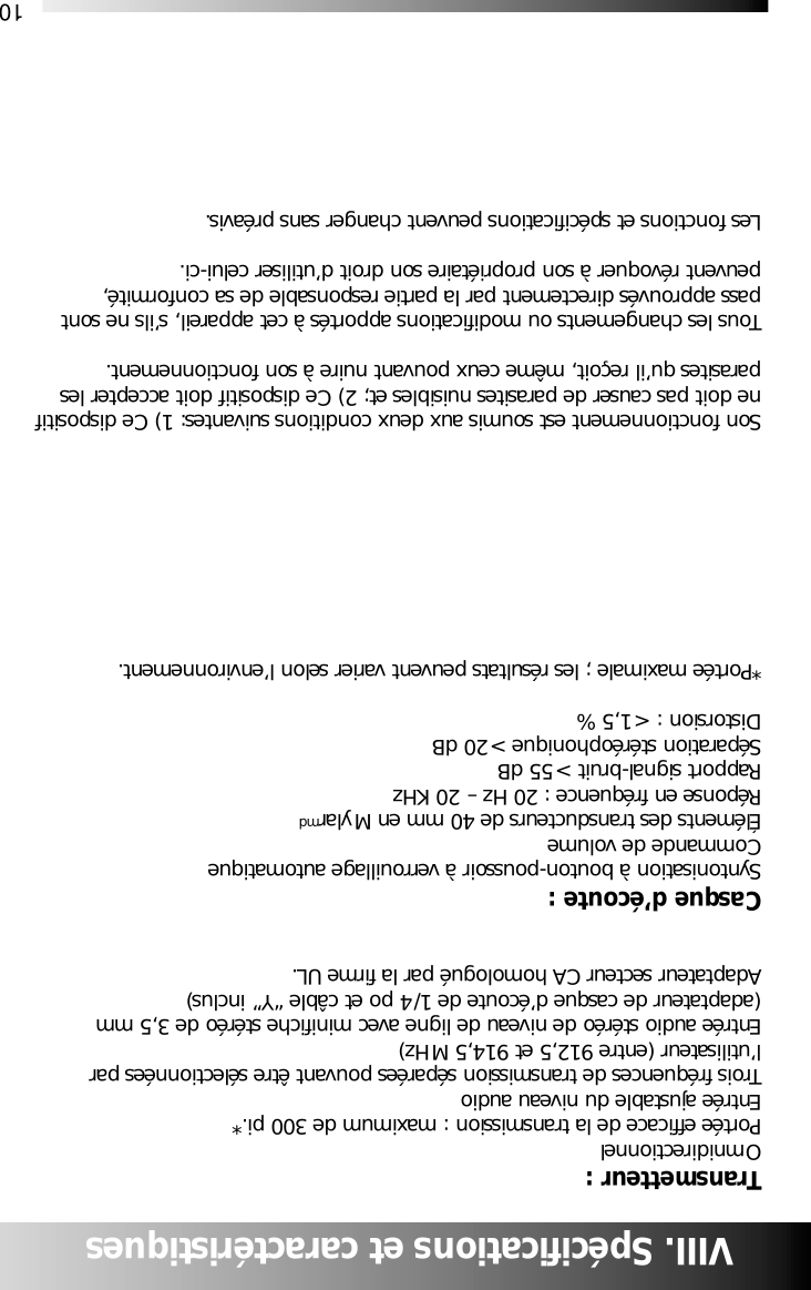 10VIII. Sp&eacute;cifications et caract&eacute;ristiquesTransmetteur :OmnidirectionnelPort&eacute;e efficace de la transmission : maximum de 300 pi.*Entr&eacute;e ajustable du niveau audioTrois fr&eacute;quences de transmission s&eacute;par&eacute;es pouvant &ecirc;tre s&eacute;lectionn&eacute;es parl&rsquo;utilisateur (entre 912,5 et 914,5 MHz)Entr&eacute;e audio st&eacute;r&eacute;o de niveau de ligne avec minifiche st&eacute;r&eacute;o de 3,5 mm(adaptateur de casque d&rsquo;&eacute;coute de 1/4 po et c&acirc;ble &ldquo;Y&rdquo; inclus)Adaptateur secteur CA homologu&eacute; par la firme UL.Casque d&rsquo;&eacute;coute :Syntonisation &agrave; bouton-poussoir &agrave; verrouillage automatiqueCommande de volume&Eacute;l&eacute;ments des transducteurs de 40 mm en MylarmdR&eacute;ponse en fr&eacute;quence : 20 Hz &ndash; 20 KHzRapport signal-bruit > 55 dBS&eacute;paration st&eacute;r&eacute;ophonique > 20 dBDistorsion : < 1,5 %*Port&eacute;e maximale ; les r&eacute;sultats peuvent varier selon l&rsquo;environnement.Son fonctionnement est soumis aux deux conditions suivantes: 1) Ce dispositifne doit pas causer de parasites nuisibles et; 2) Ce dispositif doit accepter lesparasites qu&rsquo;il re&ccedil;oit, m&ecirc;me ceux pouvant nuire &agrave; son fonctionnement.Tous les changements ou modifications apport&eacute;s &agrave; cet appareil, s&rsquo;ils ne sontpass approuv&eacute;s directement par la partie responsable de sa conformit&eacute;,peuvent r&eacute;voquer &agrave; son propri&eacute;taire son droit d&rsquo;utiliser celui-ci.Les fonctions et sp&eacute;cifications peuvent changer sans pr&eacute;avis.