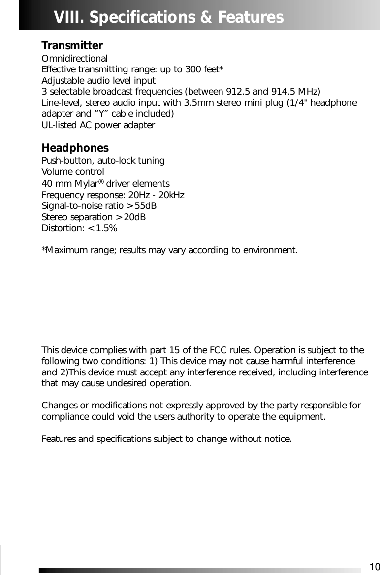 10VIII. Specifications &amp; FeaturesTransmitterOmnidirectionalEffective transmitting range: up to 300 feet*Adjustable audio level input3 selectable broadcast frequencies (between 912.5 and 914.5 MHz)Line-level, stereo audio input with 3.5mm stereo mini plug (1/4" headphoneadapter and &ldquo;Y&rdquo; cable included)UL-listed AC power adapterHeadphonesPush-button, auto-lock tuningVolume control40 mm Mylar&reg;driver elementsFrequency response: 20Hz - 20kHzSignal-to-noise ratio > 55dBStereo separation > 20dBDistortion: < 1.5%*Maximum range; results may vary according to environment.This device complies with part 15 of the FCC rules. Operation is subject to thefollowing two conditions: 1) This device may not cause harmful interferenceand 2)This device must accept any interference received, including interferencethat may cause undesired operation. Changes or modifications not expressly approved by the party responsible forcompliance could void the users authority to operate the equipment. Features and specifications subject to change without notice.
