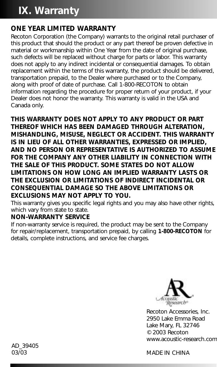 IX. Warranty ONE YEAR LIMITED WARRANTYRecoton Corporation (the Company) warrants to the original retail purchaser ofthis product that should the product or any part thereof be proven defective inmaterial or workmanship within One Year from the date of original purchase,such defects will be replaced without charge for parts or labor. This warrantydoes not apply to any indirect incidental or consequential damages. To obtainreplacement within the terms of this warranty, the product should be delivered,transportation prepaid, to the Dealer where purchased or to the Company,along with proof of date of purchase. Call 1-800-RECOTON to obtaininformation regarding the procedure for proper return of your product, if yourDealer does not honor the warranty. This warranty is valid in the USA andCanada only.THIS WARRANTY DOES NOT APPLY TO ANY PRODUCT OR PARTTHEREOF WHICH HAS BEEN DAMAGED THROUGH ALTERATION,MISHANDLING, MISUSE, NEGLECT OR ACCIDENT. THIS WARRANTYIS IN LIEU OF ALL OTHER WARRANTIES, EXPRESSED OR IMPLIED,AND NO PERSON OR REPRESENTATIVE IS AUTHORIZED TO ASSUMEFOR THE COMPANY ANY OTHER LIABILITY IN CONNECTION WITHTHE SALE OF THIS PRODUCT. SOME STATES DO NOT ALLOWLIMITATIONS ON HOW LONG AN IMPLIED WARRANTY LASTS ORTHE EXCLUSION OR LIMITATIONS OF INDIRECT INCIDENTAL ORCONSEQUENTIAL DAMAGE SO THE ABOVE LIMITATIONS OREXCLUSIONS MAY NOT APPLY TO YOU. This warranty gives you specific legal rights and you may also have other rights,which vary from state to state.NON-WARRANTY SERVICEIf non-warranty service is required, the product may be sent to the Companyfor repair/replacement, transportation prepaid, by calling 1-800-RECOTON fordetails, complete instructions, and service fee charges.Recoton Accessories, Inc.2950 Lake Emma RoadLake Mary, FL 32746&copy; 2003 Recotonwww.acoustic-research.comMADE IN CHINAAD_3940503/03