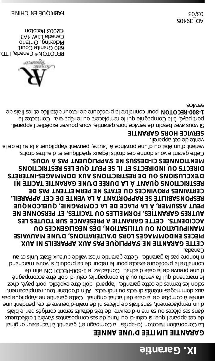 IX. Garantie GARANTIE LIMIT&Eacute;E D&rsquo;UNE ANN&Eacute;ELa Corporation Recoton (ci-apr&egrave;s "la Compagnie") garantit &agrave; l'acheteur originalde cet appareil que, si celui-ci ou l'une de ses composantes s'av&eacute;rait d&eacute;fectueuxdans ses pi&egrave;ces ou sa main-d'&oelig;uvre, de tels d&eacute;fauts seront corrig&eacute;s par le biaisd'un remplacement, sans frais de pi&egrave;ces ni de main-d'oeuvre et ce, pendant uneann&eacute;e &agrave; compter de la date de l&rsquo;achat original.  Cette garantie ne s'applique pasaux dommages-int&eacute;r&ecirc;ts directs ou indirects.  Afin d'obtenir tout remplacementselon les termes de cette garantie, l'appareil doit &ecirc;tre exp&eacute;di&eacute;, port pay&eacute;, chezle marchand qui l'a vendu ou &agrave; la compagnie; celui-ci doit &ecirc;tre accompagn&eacute;d'une preuve de la date d'achat.  Contactez le 1-800-RECOTON afin deconna&icirc;tre la proc&eacute;dure exacte pour le retour de ce produit, si votre marchandn&rsquo;honore pas la garantie.  Cette garantie n&rsquo;est valide qu&rsquo;aux &Eacute;tats-Unis et auCanada.CETTE GARANTIE NE S'APPLIQUE PAS AUX APPAREILS NI AUXPI&Egrave;CES ENDOMMAG&Eacute;S LORS D'ALT&Eacute;RATIONS, D'UNE MAUVAISEMANIPULATION OU UTILISATION, DES N&Eacute;GLIGENCES OUACCIDENTS.  CETTE GARANTIE A PR&Eacute;S&Eacute;ANCE SUR TOUTES LESAUTRES GARANTIES, FORMELLES OU TACITES, ET PERSONNE NEPEUT ASSUMER, &Agrave; LA PLACE DE LA COMPAGNIE, QUELCONQUERESPONSABILIT&Eacute; SE RAPPORTANT &Agrave; LA VENTE DE CET APPAREIL.CERTAINES PROVINCES OU &Eacute;TATS NE PERMETTENT PAS DERESTRICTIONS QUANT &Agrave; LA DUR&Eacute;E D'UNE GARANTIE TACITE NID'EXCLUSIONS OU DE RESTRICTIONS AUX DOMMAGES-INT&Eacute;R&Ecirc;TSDIRECTS OU INDIRECTS ET IL SE PEUT QUE LES RESTRICTIONSMENTIONN&Eacute;ES CI-DESSUS NE S'APPLIQUENT PAS &Agrave; VOUS.Cette garantie vous donne des droits l&eacute;gaux sp&eacute;cifiques et d'autres droits,variant d&rsquo;un &eacute;tat ou d&rsquo;une province &agrave; l&rsquo;autre, peuvent s'appliquer &agrave; la suite de lavente de cet appareil.SERVICE HORS GARANTIESi vous avez besoin de service hors garantie, vous pouvez exp&eacute;dier l'appareil,port pay&eacute;, &agrave; la Compagnie qui le remplacera ou le r&eacute;parera.  Contactez le 1-800-RECOTON pour conna&icirc;tre la proc&eacute;dure de retour d&eacute;taill&eacute;e et les frais deservice.RECOTON&reg;Canada, LTD.680 Granite Court Pickering, Ontario Canada L1W 4A3&copy;2003 RecotonFABRIQU&Eacute; EN CHINEAD_3940503/03