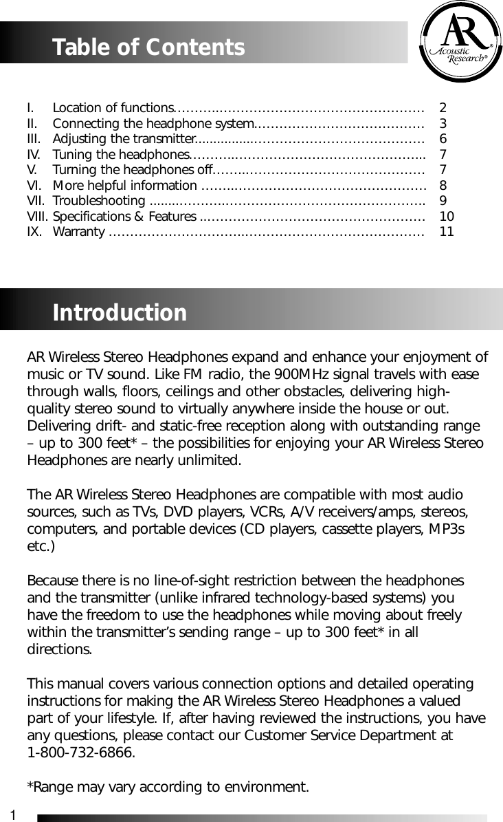 1Table of ContentsI.  Location of functions&hellip;&hellip;&hellip;..&hellip;&hellip;&hellip;&hellip;&hellip;&hellip;&hellip;&hellip;&hellip;&hellip;&hellip;&hellip;&hellip;&hellip;&hellip;&hellip; 2II.  Connecting the headphone system.&hellip;&hellip;&hellip;&hellip;&hellip;&hellip;&hellip;&hellip;&hellip;&hellip;&hellip;&hellip;&hellip; 3III. Adjusting the transmitter................&hellip;&hellip;&hellip;&hellip;&hellip;&hellip;&hellip;&hellip;&hellip;&hellip;&hellip;&hellip;&hellip;. 6IV. Tuning the headphones&hellip;&hellip;&hellip;..&hellip;&hellip;&hellip;&hellip;&hellip;&hellip;&hellip;&hellip;&hellip;&hellip;&hellip;&hellip;&hellip;&hellip;... 7V. Turning the headphones off&hellip;&hellip;..&hellip;&hellip;&hellip;&hellip;&hellip;&hellip;&hellip;&hellip;&hellip;&hellip;&hellip;&hellip;&hellip;&hellip; 7VI. More helpful information &hellip;&hellip;..&hellip;&hellip;&hellip;&hellip;&hellip;&hellip;&hellip;&hellip;&hellip;&hellip;&hellip;&hellip;&hellip;&hellip;&hellip; 8VII. Troubleshooting ........&hellip;&hellip;&hellip;..&hellip;&hellip;&hellip;&hellip;&hellip;&hellip;&hellip;&hellip;&hellip;&hellip;&hellip;&hellip;&hellip;&hellip;&hellip;.. 9VIII. Specifications &amp; Features ..&hellip;&hellip;&hellip;&hellip;&hellip;&hellip;&hellip;&hellip;&hellip;&hellip;&hellip;&hellip;&hellip;&hellip;&hellip;&hellip;&hellip; 10IX. Warranty &hellip;&hellip;&hellip;&hellip;&hellip;&hellip;&hellip;&hellip;&hellip;&hellip;..&hellip;&hellip;&hellip;&hellip;&hellip;&hellip;&hellip;&hellip;&hellip;&hellip;&hellip;&hellip;&hellip;&hellip; 11IntroductionAR Wireless Stereo Headphones expand and enhance your enjoyment ofmusic or TV sound. Like FM radio, the 900MHz signal travels with easethrough walls, floors, ceilings and other obstacles, delivering high-quality stereo sound to virtually anywhere inside the house or out.Delivering drift- and static-free reception along with outstanding range&ndash; up to 300 feet* &ndash; the possibilities for enjoying your AR Wireless StereoHeadphones are nearly unlimited.The AR Wireless Stereo Headphones are compatible with most audiosources, such as TVs, DVD players, VCRs, A/V receivers/amps, stereos,computers, and portable devices (CD players, cassette players, MP3setc.) Because there is no line-of-sight restriction between the headphonesand the transmitter (unlike infrared technology-based systems) youhave the freedom to use the headphones while moving about freelywithin the transmitter&rsquo;s sending range &ndash; up to 300 feet* in alldirections. This manual covers various connection options and detailed operatinginstructions for making the AR Wireless Stereo Headphones a valuedpart of your lifestyle. If, after having reviewed the instructions, you haveany questions, please contact our Customer Service Department at 1-800-732-6866.*Range may vary according to environment.