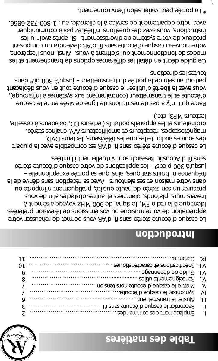 1Table des mati&egrave;resI.  Emplacement des commandes..&hellip;&hellip;&hellip;&hellip;&hellip;&hellip;&hellip;&hellip;&hellip;&hellip;&hellip;&hellip;&hellip;&hellip;&hellip; 2II.  Raccorder le casque d&rsquo;&eacute;coute sans fil&hellip;&hellip;&hellip;&hellip;&hellip;&hellip;&hellip;&hellip;&hellip;&hellip;&hellip;&hellip;&hellip; 3III. Ajuster le transmetteur................................&hellip;&hellip;&hellip;&hellip;&hellip;&hellip;&hellip;&hellip;&hellip;&hellip; 6IV. Syntoniser le casque d&rsquo;&eacute;coute&hellip;&hellip;&hellip;&hellip;&hellip;&hellip;&hellip;&hellip;&hellip;&hellip;&hellip;&hellip;&hellip;&hellip;&hellip;&hellip; 7V. Mettre le casque d&rsquo;&eacute;coute hors tension&hellip;&hellip;&hellip;.&hellip;&hellip;&hellip;&hellip;&hellip;&hellip;&hellip;&hellip;.7VI. Renseignements utiles .................&hellip;&hellip;&hellip;&hellip;&hellip;&hellip;&hellip;&hellip;&hellip;&hellip;&hellip;&hellip;&hellip;&hellip; 8VII. Guide de d&eacute;pannage.......&hellip;&hellip;..&hellip;&hellip;&hellip;&hellip;&hellip;&hellip;&hellip;&hellip;&hellip;&hellip;&hellip;&hellip;&hellip;&hellip;&hellip; 9VIII. Sp&eacute;cifications et caract&eacute;ristiques ...&hellip;&hellip;&hellip;&hellip;&hellip;&hellip;&hellip;&hellip;&hellip;&hellip;&hellip;&hellip;&hellip;&hellip; 10IX. Garantie&hellip;&hellip;&hellip;&hellip;&hellip;&hellip;&hellip;&hellip;&hellip;..&hellip;&hellip;&hellip;&hellip;&hellip;&hellip;&hellip;&hellip;&hellip;&hellip;&hellip;&hellip;&hellip;&hellip;&hellip;... 11IntroductionLe casque d&rsquo;&eacute;coute st&eacute;r&eacute;o sans fil d&rsquo;AR vous permet de rehausser votreappr&eacute;ciation de votre musique ou vos &eacute;missions de t&eacute;l&eacute;vision pr&eacute;f&eacute;r&eacute;es.Identique &agrave; la radio FM, le signal de 900 MHz voyage ais&eacute;ment &agrave;travers murs, plafonds, planchers et autres obstacles afin de vousprocurer un son st&eacute;r&eacute;o de haute qualit&eacute;, pratiquement n&rsquo;importe o&ugrave;dans votre maison et ses alentours.  Avec sa r&eacute;ception sans d&eacute;rive de lafr&eacute;quence ni bruits statiques, ainsi que sa port&eacute;e exceptionnelle &ndash;jusqu&rsquo;&agrave; 300 pieds* - les applications de votre casque d&rsquo;&eacute;coute st&eacute;r&eacute;osans fil d&rsquo;Acoustic Research sont virtuellement illimit&eacute;es.Le casque d&rsquo;&eacute;coute st&eacute;r&eacute;o sans fil d&rsquo;AR est compatible avec la plupartdes sources audio, telles que les t&eacute;l&eacute;viseurs, lecteurs DVD,magn&eacute;toscopes, r&eacute;cepteurs et amplificateurs A/V, cha&icirc;nes st&eacute;r&eacute;o,ordinateurs et les appareils portatifs (lecteurs CD, baladeurs &agrave; cassette,lecteurs MP3, etc.)Parce qu&rsquo;il n&rsquo;y a pas de restrictions de ligne de vis&eacute;e entre le casqued&rsquo;&eacute;coute et le transmetteur (contrairement aux syst&egrave;mes &agrave; infrarouge),vous avez la libert&eacute; d&rsquo;utiliser le casque d&rsquo;&eacute;coute tout en vous d&eacute;pla&ccedil;antpartout au sein de la port&eacute;e du transmetteur &ndash; jusqu&rsquo;&agrave; 300 pi.* danstoutes les directions.Ce guide d&eacute;crit en d&eacute;tail les diff&eacute;rentes options de branchement et lesmodes de fonctionnement qui s&rsquo;offrent &agrave; vous.  Ainsi, nous l&rsquo;esp&eacute;rons,votre nouveau casque d&rsquo;&eacute;coute sans fil d&rsquo;AR deviendra un composantpr&eacute;cieux de votre syst&egrave;me de divertissement.  Si, apr&egrave;s avoir lu lesinstructions, vous avez des questions, n&rsquo;h&eacute;sitez pas &agrave; communiqueravec notre d&eacute;partement de service &agrave; la client&egrave;le, au : 1-800-732-6866.* La port&eacute;e peut varier selon l&rsquo;environnement.