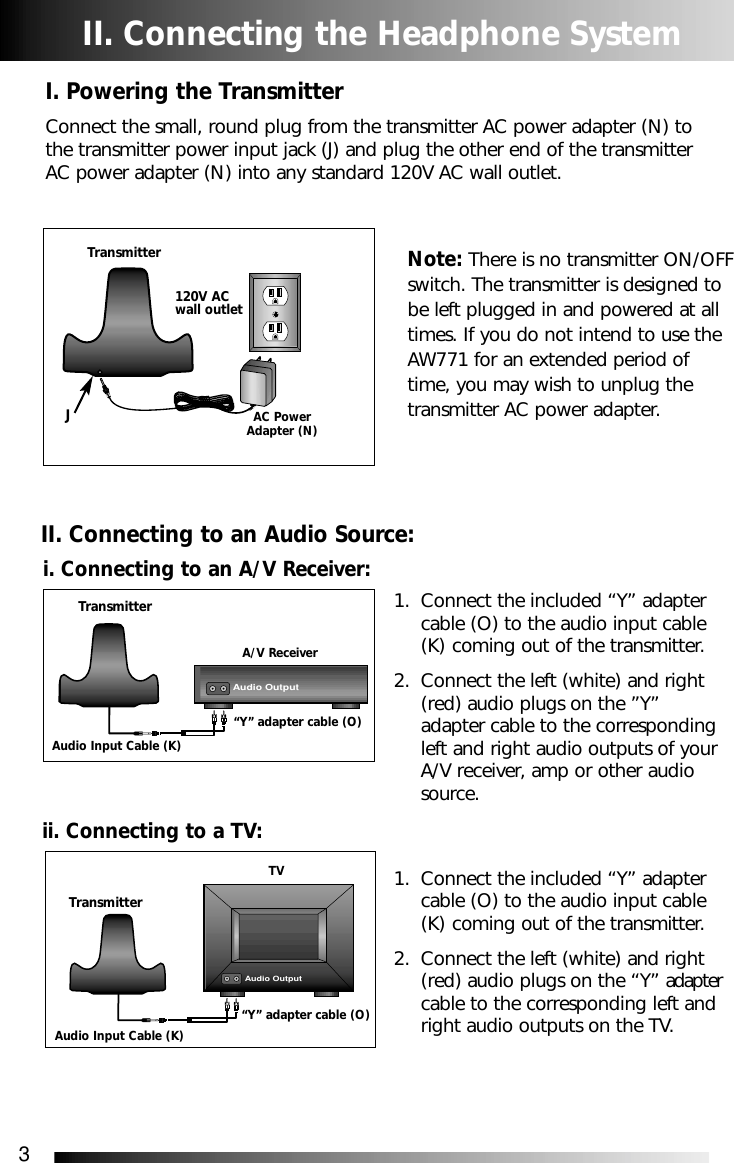 3II. Connecting the Headphone SystemI. Powering the TransmitterConnect the small, round plug from the transmitter AC power adapter (N) tothe transmitter power input jack (J) and plug the other end of the transmitterAC power adapter (N) into any standard 120V AC wall outlet.Note: There is no transmitter ON/OFFswitch. The transmitter is designed tobe left plugged in and powered at alltimes. If you do not intend to use theAW771 for an extended period oftime, you may wish to unplug thetransmitter AC power adapter.1. Connect the included &ldquo;Y&rdquo; adapter cable (O) to the audio input cable (K) coming out of the transmitter. 2. Connect the left (white) and right (red) audio plugs on the &rdquo;Y&rdquo; adapter cable to the corresponding left and right audio outputs of your A/V receiver, amp or other audio source.1. Connect the included &ldquo;Y&rdquo; adapter cable (O) to the audio input cable (K) coming out of the transmitter. 2. Connect the left (white) and right (red) audio plugs on the &ldquo;Y&rdquo; adaptercable to the corresponding left and right audio outputs on the TV.TransmitterAC PowerAdapter (N)i. Connecting to an A/V Receiver:II. Connecting to an Audio Source:JTransmitterTransmitterA/V ReceiverAudio Input Cable (K)&ldquo;Y&rdquo; adapter cable (O)Audio Input Cable (K)&ldquo;Y&rdquo; adapter cable (O)ii. Connecting to a TV:TVAudio Output120V ACwall outletAudio Output