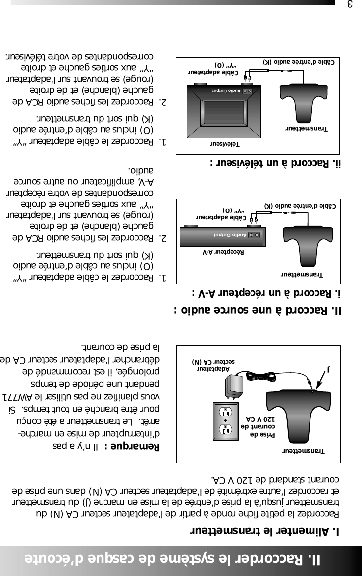3II. Raccorder le syst&egrave;me de casque d&rsquo;&eacute;couteI. Alimenter le transmetteurRaccordez la petite fiche ronde &agrave; partir de l&rsquo;adaptateur secteur CA (N) dutransmetteur jusqu&rsquo;&agrave; la prise d&rsquo;entr&eacute;e de la mise en marche (J) du transmetteuret raccordez l&rsquo;autre extr&eacute;mit&eacute; de l&rsquo;adaptateur secteur CA (N) dans une prise decourant standard de 120 V CA.Remarque :  Il n&rsquo;y a pasd&rsquo;interrupteur de mise en marche-arr&ecirc;t.  Le transmetteur a &eacute;t&eacute; con&ccedil;upour &ecirc;tre branch&eacute; en tout temps.  Sivous planifiez ne pas utiliser le AW771pendant une p&eacute;riode de tempsprolong&eacute;e, il est recommand&eacute; ded&eacute;brancher l&rsquo;adaptateur secteur CA dela prise de courant.1. Raccordez le c&acirc;ble adaptateur &ldquo;Y&rdquo; (O) inclus au c&acirc;ble d&rsquo;entr&eacute;e audio (K) qui sort du transmetteur.2. Raccordez les fiches audio RCA de gauche (blanche) et de droite (rouge) se trouvant sur l&rsquo;adaptateur &ldquo;Y&rdquo; aux sorties gauche et droite correspondantes de votre r&eacute;cepteur A-V, amplificateur ou autre source audio.1. Raccordez le c&acirc;ble adaptateur &ldquo;Y&rdquo; (O) inclus au c&acirc;ble d&rsquo;entr&eacute;e audio (K) qui sort du transmetteur.2. Raccordez les fiches audio RCA de gauche (blanche) et de droite (rouge) se trouvant sur l&rsquo;adaptateur &ldquo;Y&rdquo; aux sorties gauche et droite correspondantes de votre t&eacute;l&eacute;viseur.TransmetteurAdaptateursecteur CA (N)i. Raccord &agrave; un r&eacute;cepteur A-V :II. Raccord &agrave; une source audio :JTransmetteurTransmetteurR&eacute;cepteur A-VC&acirc;ble d&rsquo;entr&eacute;e audio (K)C&acirc;ble adaptateur&ldquo;Y&rdquo; (O)C&acirc;ble d&rsquo;entr&eacute;e audio (K)C&acirc;ble adaptateur&ldquo;Y&rdquo; (O)ii. Raccord &agrave; un t&eacute;l&eacute;viseur :T&eacute;l&eacute;viseurAudio OutputPrise decourant de120 V CAAudio Output