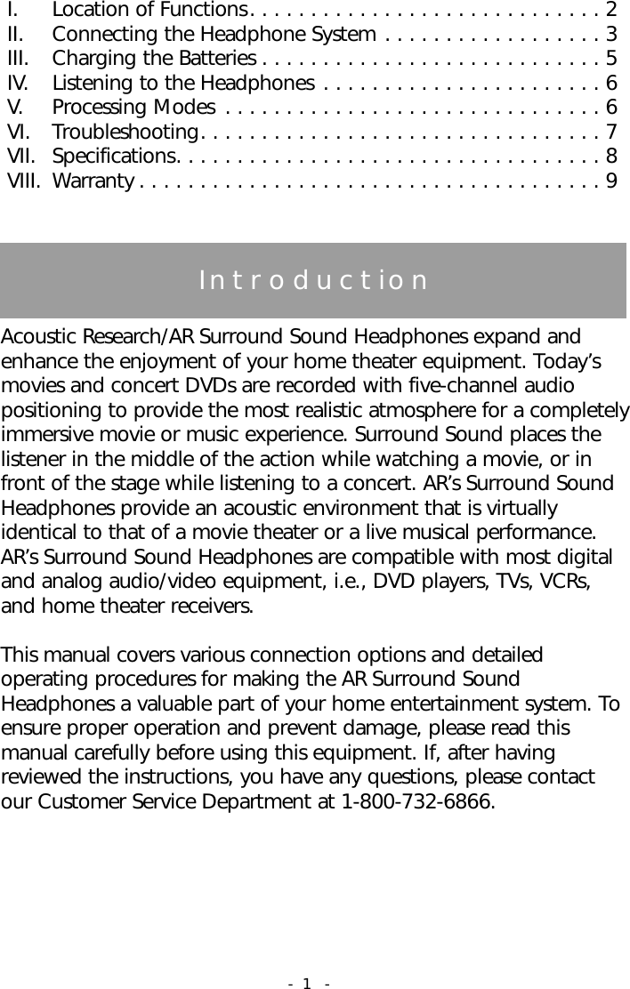 TableofContentsI.  Location of Functions. . . . . . . . . . . . . . . . . . . . . . . . . . . . . 2II. Connecting the Headphone System . . . . . . . . . . . . . . . . . . 3III.  Charging the Batteries . . . . . . . . . . . . . . . . . . . . . . . . . . . . 5IV.  Listening to the Headphones . . . . . . . . . . . . . . . . . . . . . . . 6V.  Processing Modes . . . . . . . . . . . . . . . . . . . . . . . . . . . . . . . 6VI.  Troubleshooting. . . . . . . . . . . . . . . . . . . . . . . . . . . . . . . . . 7VII. Specifications. . . . . . . . . . . . . . . . . . . . . . . . . . . . . . . . . . . 8VIII. Warranty . . . . . . . . . . . . . . . . . . . . . . . . . . . . . . . . . . . . . . 9IntroductionAcoustic Research/AR Surround Sound Headphones expand andenhance the enjoyment of your home theater equipment. Today&rsquo;smovies and concert DVDs are recorded with five-channel audiopositioning to provide the most realistic atmosphere for a completelyimmersive movie or music experience. Surround Sound places thelistener in the middle of the action while watching a movie, or infront of the stage while listening to a concert. AR&rsquo;s Surround SoundHeadphones provide an acoustic environment that is virtuallyidentical to that of a movie theater or a live musical performance.AR&rsquo;s Surround Sound Headphones are compatible with most digitaland analog audio/video equipment, i.e., DVD players, TVs, VCRs,and home theater receivers. This manual covers various connection options and detailedoperating procedures for making the AR Surround SoundHeadphones a valuable part of your home entertainment system. Toensure proper operation and prevent damage, please read thismanual carefully before using this equipment. If, after havingreviewed the instructions, you have any questions, please contactour Customer Service Department at 1-800-732-6866.- 1 -