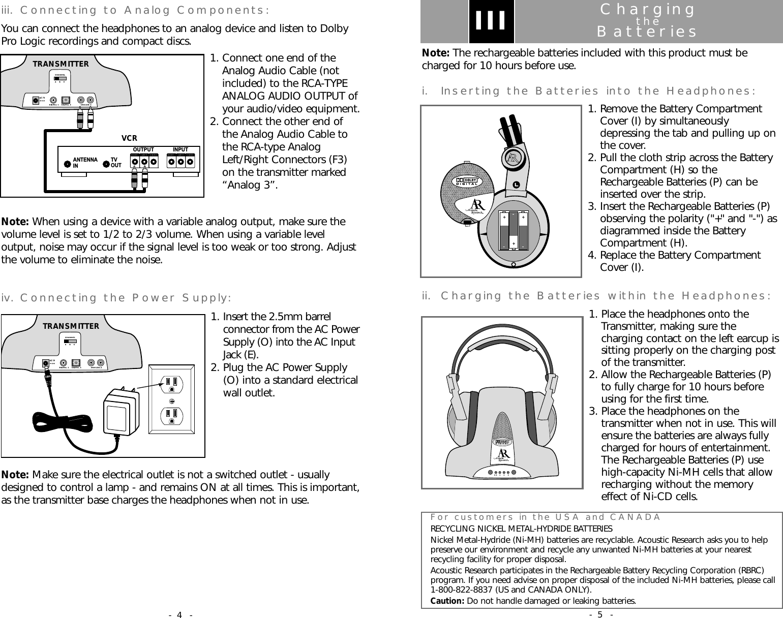 ChargingtheBatteriesNote: The rechargeable batteries included with this product must becharged for 10 hours before use.i. Inserting the Batteries into the Headphones:1. Remove the Battery CompartmentCover (I) by simultaneouslydepressing the tab and pulling up onthe cover.2. Pull the cloth strip across the BatteryCompartment (H) so theRechargeable Batteries (P) can beinserted over the strip.3. Insert the Rechargeable Batteries (P)observing the polarity ("+" and "-") asdiagrammed inside the BatteryCompartment (H).4. Replace the Battery CompartmentCover (I).ii. Charging the Batteries within the Headphones:1. Place the headphones onto theTransmitter, making sure thecharging contact on the left earcup issitting properly on the charging postof the transmitter.2. Allow the Rechargeable Batteries (P)to fully charge for 10 hours beforeusing for the first time.3. Place the headphones on thetransmitter when not in use. This willensure the batteries are always fullycharged for hours of entertainment.The Rechargeable Batteries (P) usehigh-capacity Ni-MH cells that allowrecharging without the memoryeffect of Ni-CD cells.III&ndash;+&ndash;&ndash;++For customers in the USA and CANADARECYCLING NICKEL METAL-HYDRIDE BATTERIESNickel Metal-Hydride (Ni-MH) batteries are recyclable. Acoustic Research asks you to helppreserve our environment and recycle any unwanted Ni-MH batteries at your nearestrecycling facility for proper disposal.Acoustic Research participates in the Rechargeable Battery Recycling Corporation (RBRC)program. If you need advise on proper disposal of the included Ni-MH batteries, please call1-800-822-8837 (US and CANADA ONLY).Caution: Do not handle damaged or leaking batteries.SS  1    2   3- 5 -iii. Connecting to Analog Components:You can connect the headphones to an analog device and listen to DolbyPro Logic recordings and compact discs. 1. Connect one end of theAnalog Audio Cable (notincluded) to the RCA-TYPEANALOG AUDIO OUTPUT ofyour audio/video equipment.2. Connect the other end ofthe Analog Audio Cable tothe RCA-type AnalogLeft/Right Connectors (F3)on the transmitter marked&ldquo;Analog 3&rdquo;.Note: When using a device with a variable analog output, make sure thevolume level is set to 1/2 to 2/3 volume. When using a variable leveloutput, noise may occur if the signal level is too weak or too strong. Adjustthe volume to eliminate the noise.iv. Connecting the Power Supply:1. Insert the 2.5mm barrelconnector from the AC PowerSupply (O) into the AC InputJack (E).2. Plug the AC Power Supply(O) into a standard electricalwall outlet. Note: Make sure the electrical outlet is not a switched outlet - usuallydesigned to control a lamp - and remains ON at all times. This is important,as the transmitter base charges the headphones when not in use.ANTENNAIN TVOUTINPUTOUTPUTRIGHT LEF T V ID E ORIGHT LEF T VIDEOVCRA    B    CA    B    CCHANNELCHANNELDIGITAL 1DIGITAL 1DIGITAL 2DIGITAL 2ANALOG 3ANALOG 3AC 7VAC 7VTRANSMITTERA    B    CA    B    CCHANNELCHANNELDIGITAL 1DIGITAL 1DIGITAL 2DIGITAL 2ANALOG 3ANALOG 3AC 7VAC 7VTRANSMITTER- 4 -