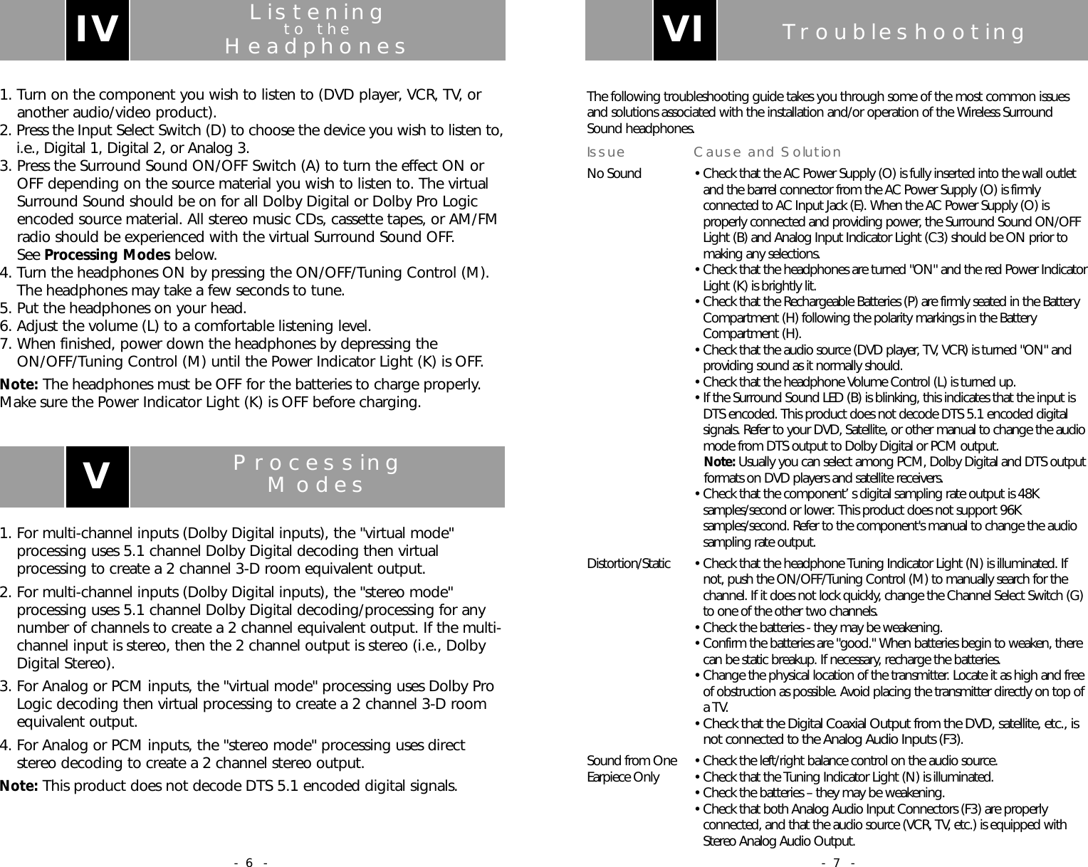 TroubleshootingThe following troubleshooting guide takes you through some of the most common issuesand solutions associated with the installation and/or operation of the Wireless SurroundSound headphones.Issue Cause and SolutionNo Sound &bull; Check that the AC Power Supply (O) is fully inserted into the wall outletand the barrel connector from the AC Power Supply (O) is firmlyconnected to AC Input Jack (E). When the AC Power Supply (O) isproperly connected and providing power, the Surround Sound ON/OFFLight (B) and Analog Input Indicator Light (C3) should be ON prior tomaking any selections.&bull; Check that the headphones are turned "ON" and the red Power IndicatorLight (K) is brightly lit.&bull; Check that the Rechargeable Batteries (P) are firmly seated in the BatteryCompartment (H) following the polarity markings in the BatteryCompartment (H).&bull; Check that the audio source (DVD player, TV, VCR) is turned "ON" andproviding sound as it normally should.&bull; Check that the headphone Volume Control (L) is turned up.&bull; If the Surround Sound LED (B) is blinking, this indicates that the input isDTS encoded. This product does not decode DTS 5.1 encoded digitalsignals. Refer to your DVD, Satellite, or other manual to change the audiomode from DTS output to Dolby Digital or PCM output.Note: Usually you can select among PCM, Dolby Digital and DTS outputformats on DVD players and satellite receivers.&bull; Check that the component&rsquo;s digital sampling rate output is 48Ksamples/second or lower. This product does not support 96Ksamples/second. Refer to the component's manual to change the audiosampling rate output.Distortion/Static &bull; Check that the headphone Tuning Indicator Light (N) is illuminated. Ifnot, push the ON/OFF/Tuning Control (M) to manually search for thechannel. If it does not lock quickly, change the Channel Select Switch (G)to one of the other two channels.&bull; Check the batteries - they may be weakening.&bull; Confirm the batteries are "good." When batteries begin to weaken, therecan be static breakup. If necessary, recharge the batteries.&bull; Change the physical location of the transmitter. Locate it as high and freeof obstruction as possible. Avoid placing the transmitter directly on top ofa TV.&bull; Check that the Digital Coaxial Output from the DVD, satellite, etc., isnot connected to the Analog Audio Inputs (F3).Sound from One &bull; Check the left/right balance control on the audio source.Earpiece Only  &bull; Check that the Tuning Indicator Light (N) is illuminated.&bull; Check the batteries &ndash; they may be weakening.&bull; Check that both Analog Audio Input Connectors (F3) are properlyconnected, and that the audio source (VCR, TV, etc.) is equipped withStereo Analog Audio Output.VI- 7 -Listeningto theHeadphones1. Turn on the component you wish to listen to (DVD player, VCR, TV, oranother audio/video product).2. Press the Input Select Switch (D) to choose the device you wish to listen to,i.e., Digital 1, Digital 2, or Analog 3.3. Press the Surround Sound ON/OFF Switch (A) to turn the effect ON orOFF depending on the source material you wish to listen to. The virtualSurround Sound should be on for all Dolby Digital or Dolby Pro Logicencoded source material. All stereo music CDs, cassette tapes, or AM/FMradio should be experienced with the virtual Surround Sound OFF. See Processing Modes below.4. Turn the headphones ON by pressing the ON/OFF/Tuning Control (M).The headphones may take a few seconds to tune.5. Put the headphones on your head.6. Adjust the volume (L) to a comfortable listening level.7. When finished, power down the headphones by depressing theON/OFF/Tuning Control (M) until the Power Indicator Light (K) is OFF.Note: The headphones must be OFF for the batteries to charge properly.Make sure the Power Indicator Light (K) is OFF before charging.IVProcessingModes1. For multi-channel inputs (Dolby Digital inputs), the "virtual mode"processing uses 5.1 channel Dolby Digital decoding then virtualprocessing to create a 2 channel 3-D room equivalent output.2. For multi-channel inputs (Dolby Digital inputs), the "stereo mode"processing uses 5.1 channel Dolby Digital decoding/processing for anynumber of channels to create a 2 channel equivalent output. If the multi-channel input is stereo, then the 2 channel output is stereo (i.e., DolbyDigital Stereo).3. For Analog or PCM inputs, the "virtual mode" processing uses Dolby ProLogic decoding then virtual processing to create a 2 channel 3-D roomequivalent output.4. For Analog or PCM inputs, the "stereo mode" processing uses directstereo decoding to create a 2 channel stereo output.Note: This product does not decode DTS 5.1 encoded digital signals. V- 6 -