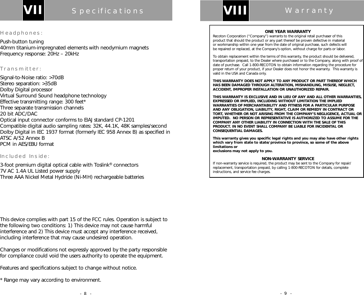 ONE YEAR WARRANTYRecoton Corporation (&ldquo;Company&rdquo;) warrants to the original retail purchaser of this product that should the product or any part thereof be proven defective in material or workmanship within one year from the date of original purchase, such defects will be repaired or replaced, at the Company&rsquo;s option, without charge for parts or labor.To obtain replacement within the terms of this warranty, the product should be delivered,transportation prepaid, to the Dealer where purchased or to the Company, along with proof ofdate of purchase.  Call 1-800-RECOTON to obtain information regarding the procedure forproper return of your product, if your Dealer does not honor the warranty.  This warranty isvalid in the USA and Canada only.THIS WARRANTY DOES NOT APPLY TO ANY PRODUCT OR PART THEREOF WHICH HAS BEEN DAMAGED THROUGH ALTERATION, MISHANDLING, MISUSE, NEGLECT,ACCIDENT, IMPROPER INSTALLATION OR UNAUTHORIZED REPAIR.THIS WARRANTY IS EXCLUSIVE AND IN LIEU OF ANY AND ALL OTHER WARRANTIES,EXPRESSED OR IMPLIED, INCLUDING WITHOUT LIMITATION THE IMPLIEDWARRANTIES OF MERCHANTABILITY AND FITNESS FOR A PARTICULAR PURPOSEAND ANY OBLIGATION, LIABILITY, RIGHT, CLAIM OR REMEDY IN CONTRACT ORTORT, WHETHER OR NOT ARISING FROM THE COMPANY&rsquo;S NEGLIGENCE, ACTUAL ORIMPUTED.  NO PERSON OR REPRESENTATIVE IS AUTHORIZED TO ASSUME FOR THECOMPANY ANY OTHER LIABILITY IN CONNECTION WITH THE SALE OF THISPRODUCT. IN NO EVENT SHALL COMPANY BE LIABLE FOR INCIDENTAL ORCONSEQUENTIAL DAMAGES.This warranty gives you specific legal rights and you may also have other rightswhich vary from state to state/province to province, so some of the abovelimitations or exclusions may not apply to you.NON-WARRANTY SERVICEIf non-warranty service is required, the product may be sent to the Company for repair/replacement, transportation prepaid, by calling 1-800-RECOTON for details, completeinstructions, and service fee charges.VIII Warranty- 9 -SpecificationsHeadphones:Push-button tuning40mm titanium-impregnated elements with neodymium magnetsFrequency response: 20Hz &ndash; 20kHzTransmitter:Signal-to-Noise ratio: >70dBStereo separation: >35dBDolby Digital processorVirtual Surround Sound headphone technologyEffective transmitting range: 300 feet*Three separate transmission channels20 bit ADC/DACOptical input connector conforms to EIAJ standard CP-1201Compatible digital audio sampling rates: 32K, 44.1K, 48K samples/secondDolby Digital in IEC 1937 format (formerly IEC 958 Annex B) as specified inATSC A/52 Annex BPCM in AES/EBU formatIncluded Inside:3-foot premium digital optical cable with Toslink&reg;connectors7V AC 1.4A UL Listed power supplyThree AAA Nickel Metal Hydride (Ni-MH) rechargeable batteriesThis device complies with part 15 of the FCC rules. Operation is subject tothe following two conditions: 1) This device may not cause harmfulinterference and 2) This device must accept any interference received,including interference that may cause undesired operation.Changes or modifications not expressly approved by the party responsiblefor compliance could void the users authority to operate the equipment.Features and specifications subject to change without notice.* Range may vary according to environment.VII- 8 -