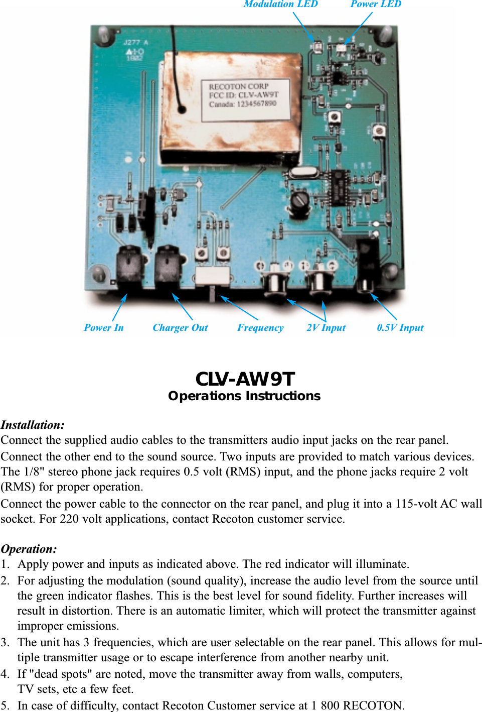 CLV-AW9TOperations InstructionsInstallation:Connect the supplied audio cables to the transmitters audio input jacks on the rear panel.Connect the other end to the sound source. Two inputs are provided to match various devices.The 1/8" stereo phone jack requires 0.5 volt (RMS) input, and the phone jacks require 2 volt(RMS) for proper operation.Connect the power cable to the connector on the rear panel, and plug it into a 115-volt AC wallsocket. For 220 volt applications, contact Recoton customer service.Operation:1. Apply power and inputs as indicated above. The red indicator will illuminate.2.  For adjusting the modulation (sound quality), increase the audio level from the source untilthe green indicator flashes. This is the best level for sound fidelity. Further increases willresult in distortion. There is an automatic limiter, which will protect the transmitter againstimproper emissions.3.  The unit has 3 frequencies, which are user selectable on the rear panel. This allows for mul-tiple transmitter usage or to escape interference from another nearby unit.4.  If "dead spots" are noted, move the transmitter away from walls, computers,TV sets, etc a few feet.5.  In case of difficulty, contact Recoton Customer service at 1 800 RECOTON.Power In Charger Out Frequency 2V Input 0.5V InputModulation LED Power LED