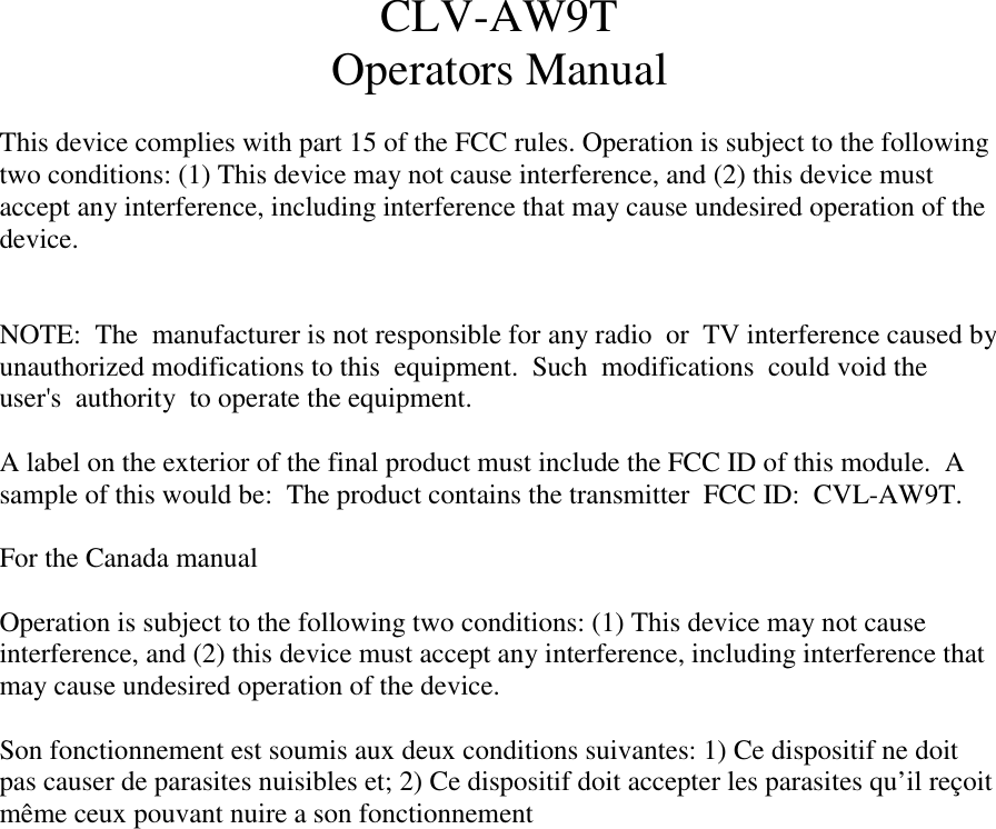   CLV-AW9T Operators Manual   This device complies with part 15 of the FCC rules. Operation is subject to the following two conditions: (1) This device may not cause interference, and (2) this device must accept any interference, including interference that may cause undesired operation of the device.   NOTE:  The  manufacturer is not responsible for any radio  or  TV interference caused by unauthorized modifications to this  equipment.  Such  modifications  could void the  user's  authority  to operate the equipment.   A label on the exterior of the final product must include the FCC ID of this module.  A sample of this would be:  The product contains the transmitter  FCC ID:  CVL-AW9T.  For the Canada manual   Operation is subject to the following two conditions: (1) This device may not cause interference, and (2) this device must accept any interference, including interference that may cause undesired operation of the device.   Son fonctionnement est soumis aux deux conditions suivantes: 1) Ce dispositif ne doit pas causer de parasites nuisibles et; 2) Ce dispositif doit accepter les parasites qu&rsquo;il re&ccedil;oit m&ecirc;me ceux pouvant nuire a son fonctionnement    