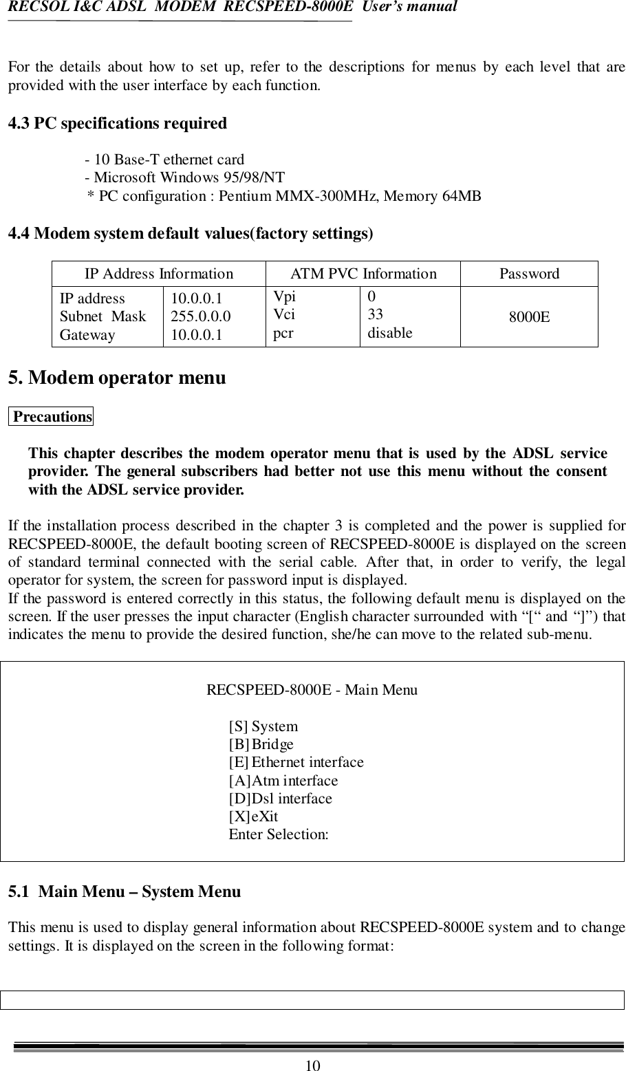 RECSOL I&amp;C ADSL  MODEM  RECSPEED-8000E  User’s manual10For the details about how to set up, refer to the descriptions for menus by each level that areprovided with the user interface by each function.4.3 PC specifications required- 10 Base-T ethernet card- Microsoft Windows 95/98/NT* PC configuration : Pentium MMX-300MHz, Memory 64MB4.4 Modem system default values(factory settings)IP Address Information ATM PVC Information PasswordIP addressSubnet  MaskGateway10.0.0.1255.0.0.010.0.0.1VpiVcipcr033disable 8000E5. Modem operator menu PrecautionsThis chapter describes the modem operator menu that is used by the ADSL serviceprovider. The general subscribers had better not use this menu without the consentwith the ADSL service provider.If the installation process described in the chapter 3 is completed and the power is supplied forRECSPEED-8000E, the default booting screen of RECSPEED-8000E is displayed on the screenof standard terminal connected with the serial cable. After that, in order to verify, the legaloperator for system, the screen for password input is displayed.If the password is entered correctly in this status, the following default menu is displayed on thescreen. If the user presses the input character (English character surrounded with “[“ and “]”) thatindicates the menu to provide the desired function, she/he can move to the related sub-menu.RECSPEED-8000E - Main Menu[S] System[B]Bridge[E] Ethernet interface[A]Atm interface[D]Dsl interface[X]eXitEnter Selection:5.1  Main Menu – System MenuThis menu is used to display general information about RECSPEED-8000E system and to changesettings. It is displayed on the screen in the following format: