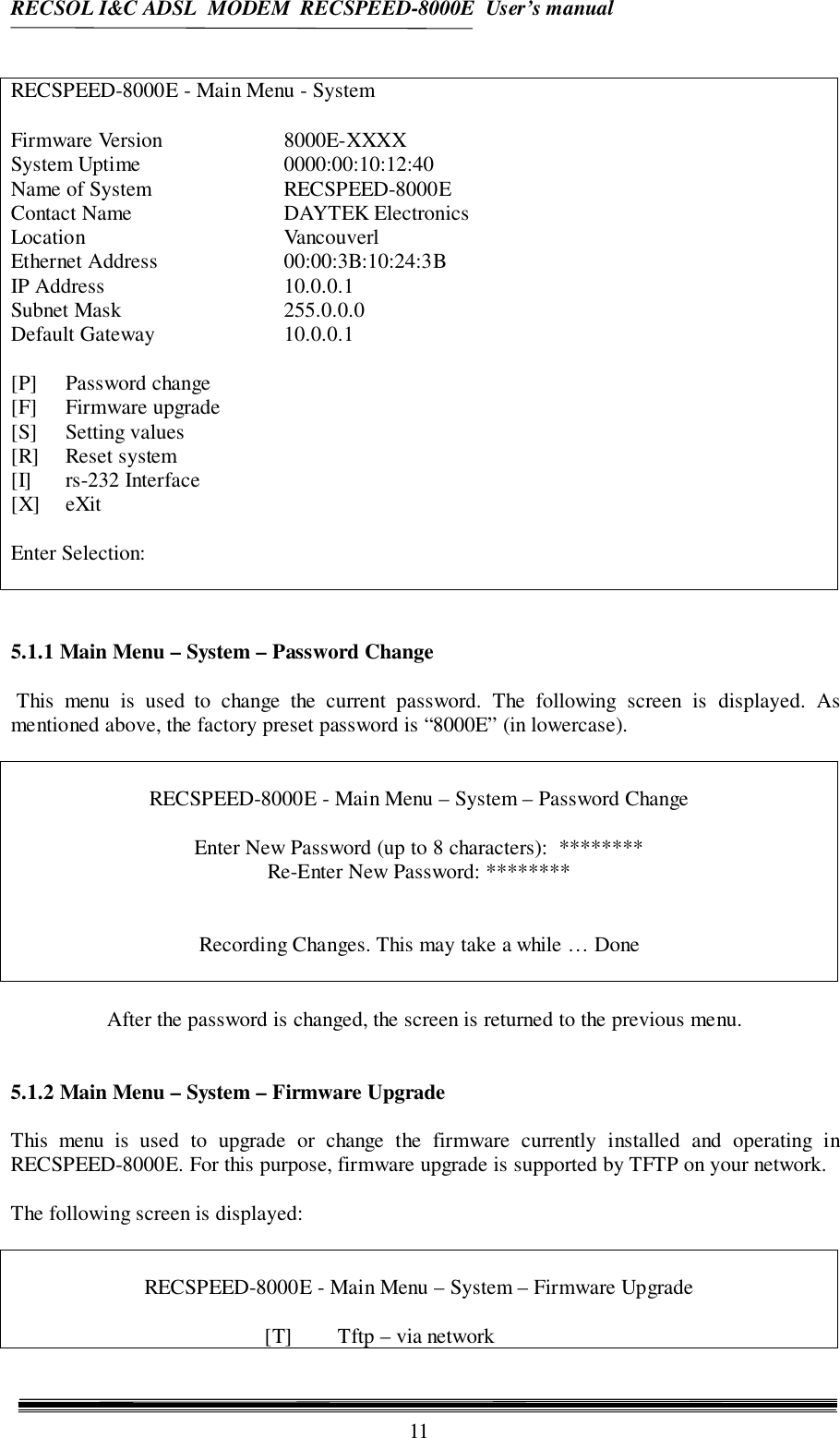 RECSOL I&amp;C ADSL  MODEM  RECSPEED-8000E  User’s manual11RECSPEED-8000E - Main Menu - SystemFirmware Version 8000E-XXXXSystem Uptime 0000:00:10:12:40Name of System  RECSPEED-8000EContact Name DAYTEK ElectronicsLocation VancouverlEthernet Address 00:00:3B:10:24:3BIP Address 10.0.0.1Subnet Mask 255.0.0.0Default Gateway 10.0.0.1[P] Password change[F] Firmware upgrade[S] Setting values[R] Reset system[I] rs-232 Interface[X] eXitEnter Selection:5.1.1 Main Menu – System – Password Change This menu is used to change the current password. The following screen is displayed. Asmentioned above, the factory preset password is “8000E” (in lowercase).RECSPEED-8000E - Main Menu – System – Password ChangeEnter New Password (up to 8 characters):  ********Re-Enter New Password: ********Recording Changes. This may take a while … DoneAfter the password is changed, the screen is returned to the previous menu.5.1.2 Main Menu – System – Firmware UpgradeThis menu is used to upgrade or change the firmware currently installed and operating inRECSPEED-8000E. For this purpose, firmware upgrade is supported by TFTP on your network.The following screen is displayed:RECSPEED-8000E - Main Menu – System – Firmware Upgrade[T] Tftp – via network