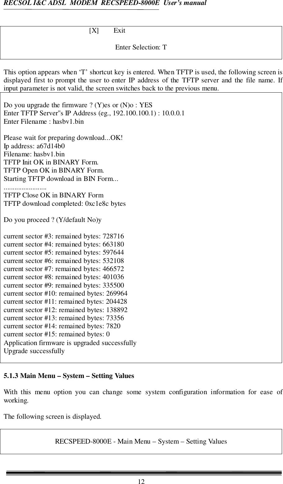 RECSOL I&amp;C ADSL  MODEM  RECSPEED-8000E  User’s manual12[X] ExitEnter Selection: TThis option appears when ‘T’ shortcut key is entered. When TFTP is used, the following screen isdisplayed first to prompt the user to enter IP address of the TFTP server and the file name. Ifinput parameter is not valid, the screen switches back to the previous menu.Do you upgrade the firmware ? (Y)es or (N)o : YESEnter TFTP Server&apos;&apos;s IP Address (eg., 192.100.100.1) : 10.0.0.1Enter Filename : hasbv1.binPlease wait for preparing download...OK!Ip address: a67d14b0Filename: hasbv1.binTFTP Init OK in BINARY Form.TFTP Open OK in BINARY Form.Starting TFTP download in BIN Form...........................TFTP Close OK in BINARY FormTFTP download completed: 0xc1e8c bytesDo you proceed ? (Y/default No)ycurrent sector #3: remained bytes: 728716current sector #4: remained bytes: 663180current sector #5: remained bytes: 597644current sector #6: remained bytes: 532108current sector #7: remained bytes: 466572current sector #8: remained bytes: 401036current sector #9: remained bytes: 335500current sector #10: remained bytes: 269964current sector #11: remained bytes: 204428current sector #12: remained bytes: 138892current sector #13: remained bytes: 73356current sector #14: remained bytes: 7820current sector #15: remained bytes: 0Application firmware is upgraded successfullyUpgrade successfully5.1.3 Main Menu – System – Setting ValuesWith this menu option you can change some system configuration information for ease ofworking.The following screen is displayed.RECSPEED-8000E - Main Menu – System – Setting Values