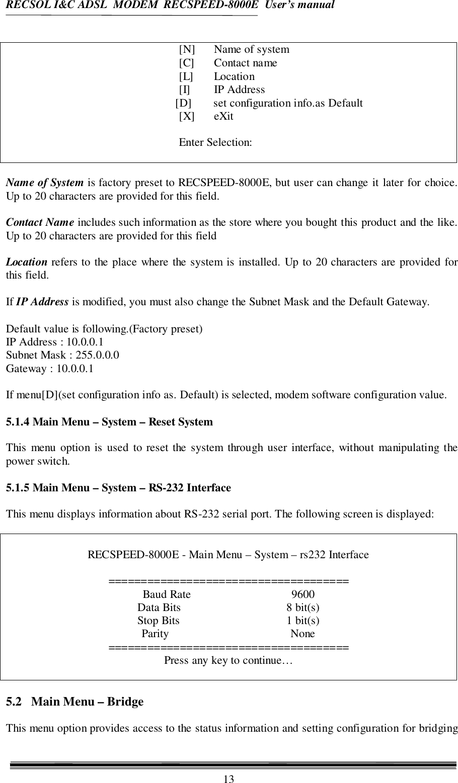 RECSOL I&amp;C ADSL  MODEM  RECSPEED-8000E  User’s manual13[N] Name of system[C] Contact name[L] Location[I] IP Address                            [D] set configuration info.as Default[X] eXitEnter Selection:Name of System is factory preset to RECSPEED-8000E, but user can change it later for choice.Up to 20 characters are provided for this field.Contact Name includes such information as the store where you bought this product and the like.Up to 20 characters are provided for this fieldLocation refers to the place where the system is installed. Up to 20 characters are provided forthis field.If IP Address is modified, you must also change the Subnet Mask and the Default Gateway.Default value is following.(Factory preset)IP Address : 10.0.0.1Subnet Mask : 255.0.0.0Gateway : 10.0.0.1If menu[D](set configuration info as. Default) is selected, modem software configuration value.5.1.4 Main Menu – System – Reset SystemThis menu option is used to reset the system through user interface, without manipulating thepower switch.5.1.5 Main Menu – System – RS-232 InterfaceThis menu displays information about RS-232 serial port. The following screen is displayed:RECSPEED-8000E - Main Menu – System – rs232 Interface=====================================Baud Rate 9600Data Bits 8 bit(s)Stop Bits 1 bit(s)Parity None=====================================Press any key to continue…5.2   Main Menu – BridgeThis menu option provides access to the status information and setting configuration for bridging